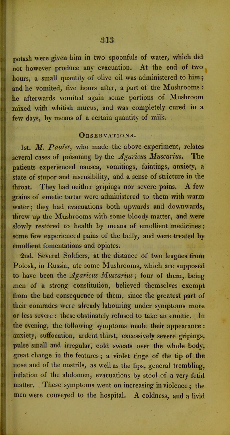 potash were given him in two spoonfuls of water, which did not however produce any evacuation. At the end of two hours, a small quantity of olive oil was administered to him; and he vomited, five hours after, a part of the Mushrooms : he afterwards vomited again some portions of Mushroom mixed with whitish mucus, and was completely cured in a few days, by means of a certain quantity of milk. Observations. 1st. M. Paidet, who made the above experiment, relates several cases of poisoning by the Jgaricus Muscarius, The patients experienced nausea, vomitings, faintings, anxiety, a state of stupor and insensibility, and a sense of stricture in the throat. They had neither gripings nor severe pains. A few grains of emetic tartar were administered to them with warm water; they had evacuations both upwards and downwards, threw up the Mushrooms with some bloody matter, and were slowly restored to health by means of emollient medicines: some few experienced pains of the belly, and were treated by emollient fomentations and opiates. 2nd. Several Soldiers, tit the distance of two leagues from Polosk, in Russia, ate some Mushrooms, which are supposed to have been the Agaricus Muscarius; four of them, being men of a strong constitution, believed themselves exempt from the bad consequence of them, since the greatest part of their comrades were already labouring under symptoms more or less severe: these obstinately refused to take an emetic. In the evening, the following symptoms made their appearance: anxiety, suflfocation, ardent thirst, excessively severe gripings, pulse small and irregular, cold sweats over the whole body, great change in the features; a violet tinge of the tip of the nose and of the nostrils, as well as the lips, general trembling, inflation of the abdomen, evacuations by stool of a very fetid matter. These symptoms went on increasing in violence; the men were conveyed to the hospital. A coldness, and a livid