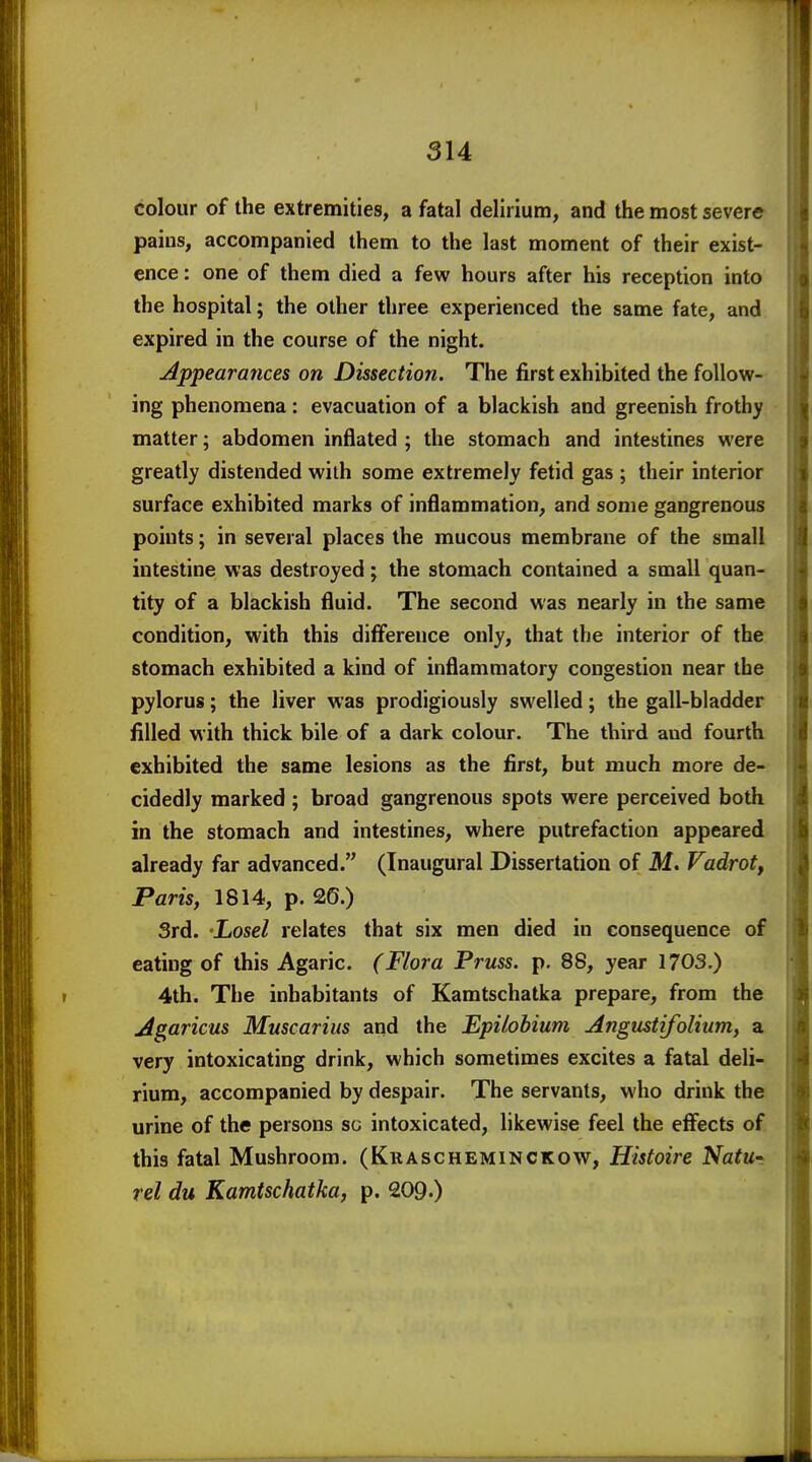 colour of the extremities, a fatal delirium, and the most severe pains, accompanied them to the last moment of their exist- ence : one of them died a few hours after his reception into the hospital; the other three experienced the same fate, and expired in the course of the night. Appearances on Dissection. The first exhibited the follow- ing phenomena: evacuation of a blackish and greenish frothy matter; abdomen inflated ; the stomach and intestines were greatly distended with some extremely fetid gas ; their interior surface exhibited marks of inflammation, and some gangrenous points; in several places the mucous membrane of the small intestine was destroyed; the stomach contained a small quan- tity of a blackish fluid. The second was nearly in the same condition, with this difference only, that the interior of the stomach exhibited a kind of inflammatory congestion near the pylorus; the liver was prodigiously swelled; the gall-bladder filled with thick bile of a dark colour. The third and fourth exhibited the same lesions as the first, but much more de- cidedly marked ; broad gangrenous spots were perceived both in the stomach and intestines, where putrefaction appeared already far advanced. (Inaugural Dissertation of M. Vadrot, Paris, 1814, p. 26.) 3rd. -Losel relates that six men died in consequence of eating of this Agaric. (Flora Pruss. p. 88, year 1703.) 4th. The inhabitants of Kamtschatka prepare, from the Agaricus Muscarius and the Epilobium Angustifolium, a very intoxicating drink, which sometimes excites a fatal deli- rium, accompanied by despair. The servants, who drink the urine of the persons so intoxicated, likewise feel the effects of this fatal Mushroom. (Krascheminckow, Histoire Natut rel du Kamtschatka, p. 209.)