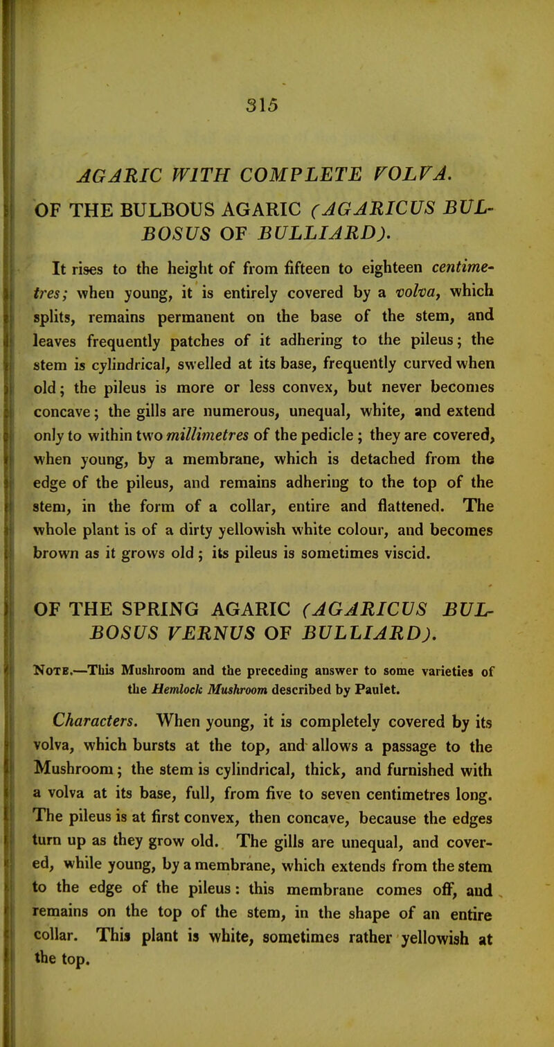 AGJRIC WITH COMPLETE FOLVA, OF THE BULBOUS AGARIC (JGARICUS BUL- BOSUS OF BULLIARD). It rises to the height of from fifteen to eighteen centime- ires; when young, it is entirely covered by a volvay which splits, remains permanent on the base of the stem, and leaves frequently patches of it adhering to the pileus; the stem is cylindrical, swelled at its base, frequently curved when old; the pileus is more or less convex, but never becomes concave; the gills are numerous, unequal, white, and extend only to within two millimetres of the pedicle; they are covered, when young, by a membrane, which is detached from the edge of the pileus, and remains adhering to the top of the stem, in the form of a collar, entire and flattened. The whole plant is of a dirty yellowish white colour, and becomes brown as it grows old; its pileus is sometimes viscid. OF THE SPRING AGARIC (AGARICUS BUL- BOSUS VERNUS OF BULLIARD). Note.—Tbis Mushroom and the preceding answer to some varieties of the Hemlock Mushroom described by Paulet. Characters. When young, it is completely covered by its volva, which bursts at the top, and allows a passage to the Mushroom; the stem is cylindrical, thick, and furnished with a volva at its base, full, from five to seven centimetres long. The pileus is at first convex, then concave, because the edges turn up as they grow old. The gills are unequal, and cover- ed, while young, by a membrane, which extends from the stem to the edge of the pileus: this membrane comes off, and remains on the top of the stem, in the shape of an entire collar. This plant is white, sometimes rather yellowish at the top.