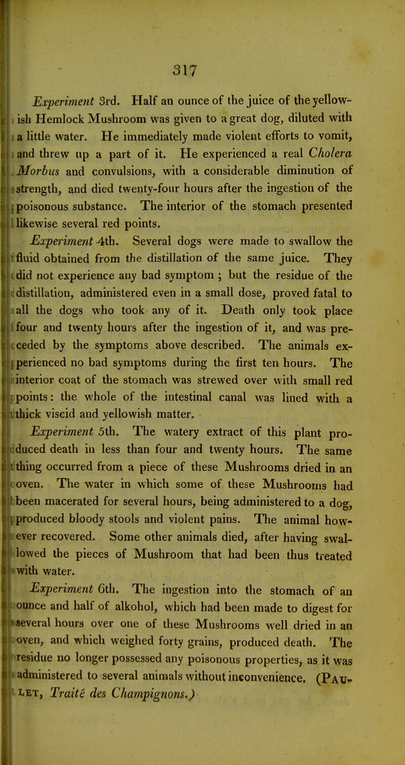 Experiment 3rd. Half an ounce of the juice of the yellow- ish Hemlock Mushroom was given to a great dog, diluted with a little water. He immediately made violent efforts to vomit, and threw up a part of it. He experienced a real Cholera Morbus and convulsions, with a considerable diminution of strength, and died twenty-four hours after the ingestion of the poisonous substance. The interior of the stomach presented likewise several red points. Experiment 4th. Several dogs were made to swallow the fluid obtained from the distillation of the same juice. They did not experience any bad symptom ; but the residue of the distillation, administered even in a small dose, proved fatal to all the dogs who took any of it. Death only took place four and twenty hours after the ingestion of it, and was pre- ceded by the symptoms above described. The animals ex- perienced no bad symptoms during the first ten hours. The interior coat of the stomach was strewed over with small red points: the whole of the intestinal canal was lined with a thick viscid and yellowish matter. Experiment 5th. The watery extract of this plant pro- duced death in less than four and twenty hours. The same thing occurred from a piece of these Mushrooms dried in an oven. The water in which some of these Mushrooms had been macerated for several hours, being administered to a dog, produced bloody stools and violent pains. The animal how- ever recovered. Some other animals died, after having swal- lowed the pieces of Mushroom that had been thus treated with water. Experiment 6th. The ingestion into the stomach of an ounce and half of alkohol, which had been made to digest for several hours over one of these Mushrooms well dried in an oven, and which weighed forty grains, produced death. The residue no longer possessed any poisonous properties, as it was administered to several animals without inconvenience. (Pau-^ LET, Traitc des Champignons.^