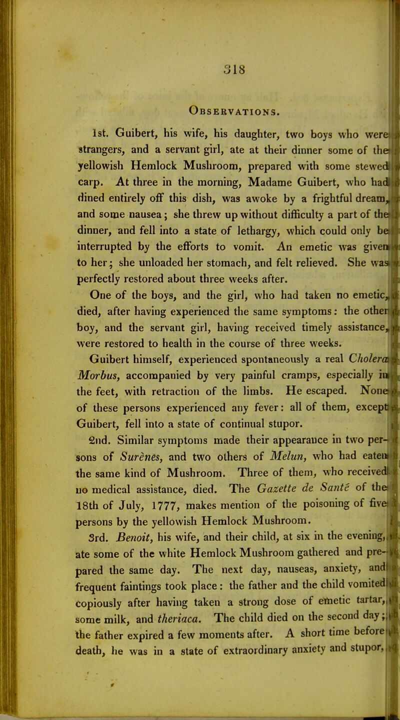 Observations. 1st. Guibert, his wife, his daughter, two boys who wert strangers, and a servant girl, ate at their dinner some of the yellowish Hemlock Mushroom, prepared with some stewed carp. At three in the morning, Madame Guibert, who had dined entirely off this dish, was awoke by a frightful dream, and some nausea; she threw up without difficulty a part of the dinner, and fell into a state of lethargy, which could only b interrupted by the efforts to vomit. An emetic was give to her; she unloaded her stomach, and felt relieved. She w perfectly restored about three weeks after. One of the boys, and the girl, who had taken no emeticj died, after having experienced the same symptoms: the othe boy, and the servant girl, having received timely assistance were restored to health in the course of three weeks. Guibert himself, experienced spontaneously a real Choler Morbus, accompanied by very painful cramps, especially i the feet, with retraction of the limbs. He escaped. Non of these persons experienced any fever: all of them, excep Guibert, fell into a state of continual stupor. 2nd. Similar symptoms made their appearance in two per sons of Sureties, and two others of Melun, who had eate the same kind of Mushroom. Three of them, who receive uo medical assistance, died. The Gazette de Sante of th 18th of July, 1777, makes mention of the poisoning of fiv persons by the yellowish Hemlock Mushroom. 3rd. Benoit, his wife, and their child, at six in the evening, ate some of the white Hemlock Mushroom gathered and pre= pared the same day. The next day, nauseas, anxiety, and frequent faintings took place : the father and the child vomited copiously after having taken a strong dose of ettietic tartar, some milk, and theriaca. The child died on the second day • the father expired a few moments after. A short time before death, he was in a state of extraordinary anxiety and stupor,