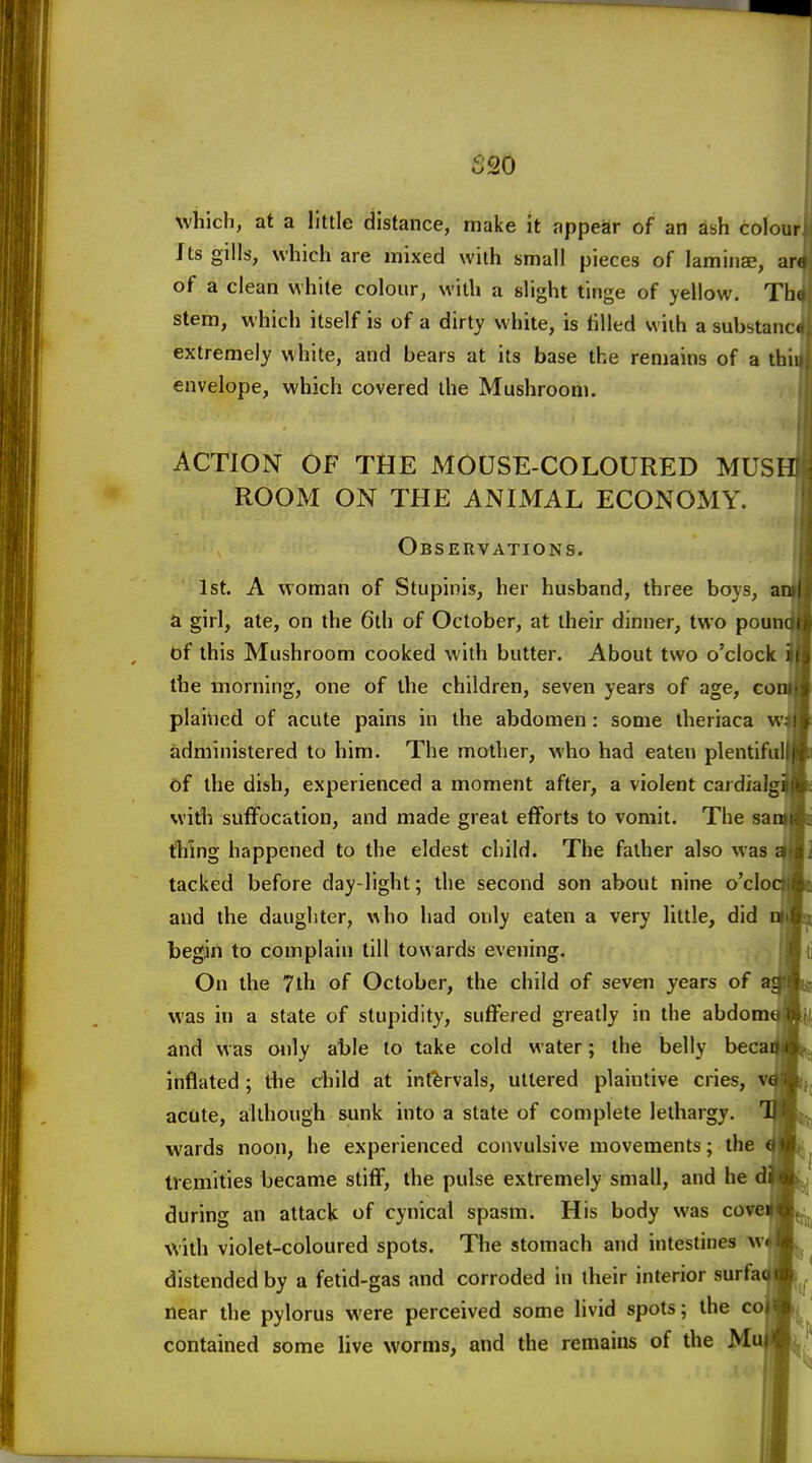 S20 wiiich, at a little distance, make it appear of an ash colourf, Its gills, which are mixed with small pieces of laminae, ar of a clean white colour, with a slight tinge of yellow. Th stem, which itself is of a dirty white, is filled with a substanc extremely white, and bears at its base the renjains of a thi envelope, which covered the Mushroom. ACTION OF THE MOUSE-COLOURED MUS ROOM ON THE ANIMAL ECONOMY. Observations. 1st. A woman of Stupinis, her husband, three boys, a girl, ate, on the 6th of October, at their dinner, two poun of this Mushroom cooked with butter. About two o'clock the morning, one of the children, seven years of age, eo plained of acute pains in the abdomen: some iheriaca w administered to him. The mother, who had eaten plentiful of the dish, experienced a moment after, a violent cardial %vith suffocation, and made great efforts to vomit. The sa thing happened to the eldest child. The father also was tacked before day-light; the second son about nine o'clo and the daughter, who had only eaten a very little, did begin to complain till towards evening. On the 7th of October, the child of seven years of a was in a state of stupidity, suffered greatly in the abdom and was oiily able to take cold water; the belly beca inflated; the child at intervals, uttered plaintive cries, v acute, although sunk into a state of complete lethargy, wards noon, he experienced convulsive movements; the tremities became stiff, the pulse extremely small, and he d during an attack of cynical spasm. His body was cow Vith violet-coloured spots. The stomach and intestines w distended by a fetid-gas and corroded in their interior surfa near the pylorus were perceived some livid spots; the co