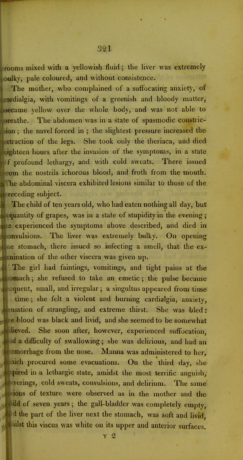 ooms mixed with a yellowish fluid; the liver was extremely lulkj, pale coloured, and without consistence. The mother, who complained of a suifocating anxiety, of udialgia, with vomitings of a greenish and bloody matter, )ecame yellow over the whole body, and was not able to )reathe. The abdomen was in a state of spasmodic constric- ni; the navel forced in ; the slightest pressure increased the etraction of the legs. She took only the theriaca, and died ighteen hours after the invasion of the symptoms, in a state f profound lethargy, and with cold sweats. There issued om the nostrils ichorous blood, and froth from the mouth, 'he abdominal viscera exhibited lesions similar to those of the receding subject. The child of ten years old, who had eaten nothing all day, but quantity of grapes, was in a state of stupidity in the evening ; e experienced the symptoms above described, and died in )nvulsions. The liver was extremely bulky. On opening e stomach, there issued so infecting a smell, that the ex- nination of the other viscera was given up. The girl had fain tings, vomitings, and tight pains at the jmach; she refused to take an emetic; the pulse became jquent, small, and irregular; a singultus appeared from time lime ; she felt a violent and burning cardialgia, anxiety, nsation of strangling, and extreme thirst. She was bled: e blood was black and livid, and she seemed to be somewhat lieved. She soon after, however, experienced suffocation, id a difficulty of swallowing; she was delirious, and had an morrhage from the nose. Manna was administered to her, aich procured some evacuations. On the tiiird day, she pired in a lethargic state, amidst the most terrific anguish, iverings, cold sweats, convulsions, and delirium. The same ions of texture were observed as in the mother and the d of seven years; the gall-bladder was completely empty, d the part of the liver next the stomach, was soft and livid, lilst this viscus was white on its upper and anterior surfaces. Y 2