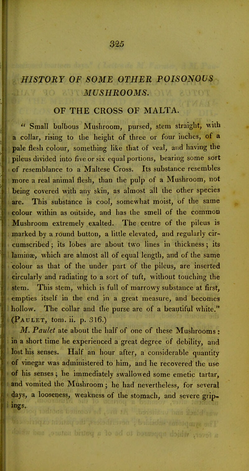 HISTORY OF SOME OTHER POISONOUS MUSHROOMS. OF THE CROSS OF MALTA.  Small bulbous Mushroom, pursed, stem straight, with : a collar, rising to the height of three or four inches, of a ; pale flesh colour, something like that of veaT, and having the ] pileus divided into five or six equal portions, bearing some sort I of resemblance to a Maltese Cross. Its substance resembles I more a real animal flesh, than the pulp of a Mushroom, not 1 being covered with any skin, as almost all the other species i are. This substance is cool, somewhat moist, of the same « colour within as outside, and has the smell of the common '. Mushroom extremely exalted. The centre of the pileus is ; marked by a round button, a little elevated, and regularly cir- cumscribed ; its lobes are about two lines in thickness; its i laminae, which are almost all of equal length, and of the same . colour as that of the under part of the pileus, are inserted ' circularly and radiating to a sort of tuft, without touching the . stem. This stem, which is full of marrowy substance at first, f empties itself in the end in a great measure, and becomes 1 hollow. The collar and the purse are of a beautiful white.'* ( (Paulet, tom. ii. p. 3l6.) M. Paulet ate about the half of one of these Mushrooms: i in a short time he experienced a great degree of debility, and 1 lost his senses. Half an hour after, a considerable quantity « of vinegar was administered to him, and he recovered the use • of his senses; he immediately swallowed some emetic tartar, I and vomited the Mushroom; he had nevertheless, for several » days, a looseness, weakness of the stomach, and severe grip» i ings.