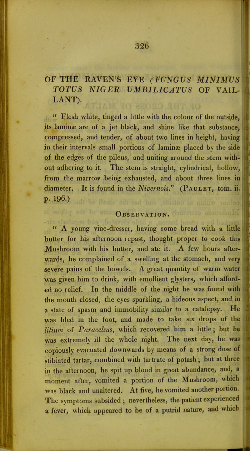 OF THE RAVEN'S EYE (FUNGVS MINIMUS TOTUS NIGER UMBILICATUS OF VAiL- LANT).  Flesh white, tinged a little with the colour of the outside, its laminas are of a jet black, and shine like that substance^ compressed, and tender, of about two lines in height, having in their intervals small portions of laminae placed by the side of the edges of the pileus, and uniting around the stem with- out adhering to it. The stem is straight, cylindrical, hollow, from the marrow being exhausted, and about three lines in diameter. It is found in the Nivernois. (Paulet, torn. ii. p. 196.) Observation.  A young vine-dresser, having some bread with a little butter for his afternoon repast, thought proper to cook this Mushroom with his butter, and ate it. A few hours after- wards, he complained of a swelling at the stomach, and very severe pains of the bowels. A great quantity of warm water was given him to drink, with emollient glysters, which afford- ed no relief. In the middle of the night he was found with the mouth closed, the eyes sparkling, a hideous aspect, and in a state of spasm and immobility similar to a catalepsy. He was bled in the foot, and made to take six drops of the lilium of Paracelsus, which recovered him a little; but he was extremely ill the whole night. The next day, he was copiously evacuated downwards by means of a strong dose of stibiated tartar, combined with tartrate of potash ; but at three in the afternoon, he spit up blood in great abundance, and, a moment after, vomited a portion of the Mushroom, which was black and unaltered. At five, he vomited another portion. The symptoms subsided ; nevertheless, the patient experienced a fever, which appeared to be of a putrid nature, and which