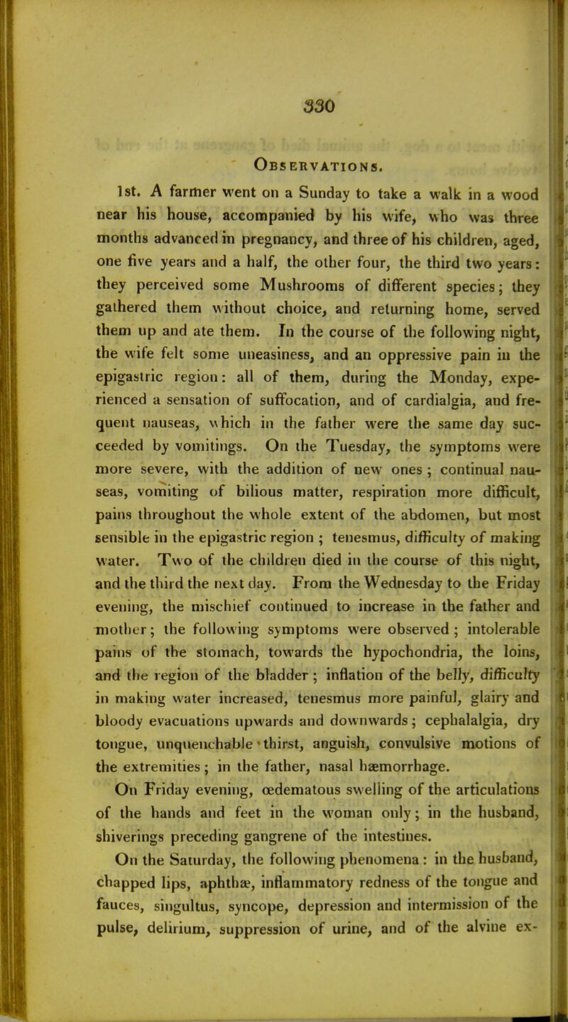 Observations. 1st. A farrtier went on a Sunday to take a walk in a wood near his house, accompanied by his wife, who was three months advanced in pregnancy, and three of his children, aged, one five years and a half, the other four, the third two years: they perceived some Mushrooms of different species; they gathered them without choice, and reluming home, served them up and ate them. In the course of the following night, the wife felt some uneasiness, and an oppressive pain iu the epigastric region: all of them, during the Monday, expe- rienced a sensation of suffocation, and of cardialgia, and fre- quent nauseas, v\hich in the father were the same day suc- ceeded by vomitings. On the Tuesday, the symptoms were more severe, with the addition of new ones ; continual nau- seas, vomiting of bilious matter, respiration more difficult, pains throughout the whole extent of the abdomen, but most sensible in the epigastric region ; tenesmus, difficulty of making water. Two of the children died in the course of this night, and the third the next day. From the Wednesday to the Friday evening, the mischief continued to increase in the father and mother; the following symptoms were observed ; intolerable pains of the stomach, towards the hypochondria, the loins, and the region of the bladder; inflation of the belly, difficulty in making water increased, tenesmus more painful, glairy and bloody evacuations upwards and downwards; cephalalgia, dry tongue, unquenchable'thirst, anguish, convulsive motions of the extremities; in the father, nasal haemorrhage. On Friday evening, cedematous swelling of the articulations of the hands and feet in the woman only; in the husband, shiverings preceding gangrene of the intestines. On the Saturday, the following phenomena: in the husband, chapped lips, aphthae, inflammatory redness of the tongue and fauces, singultus, syncope, depression and intermission of the pulse, delirium, suppression of urine, and of the alvine ex-