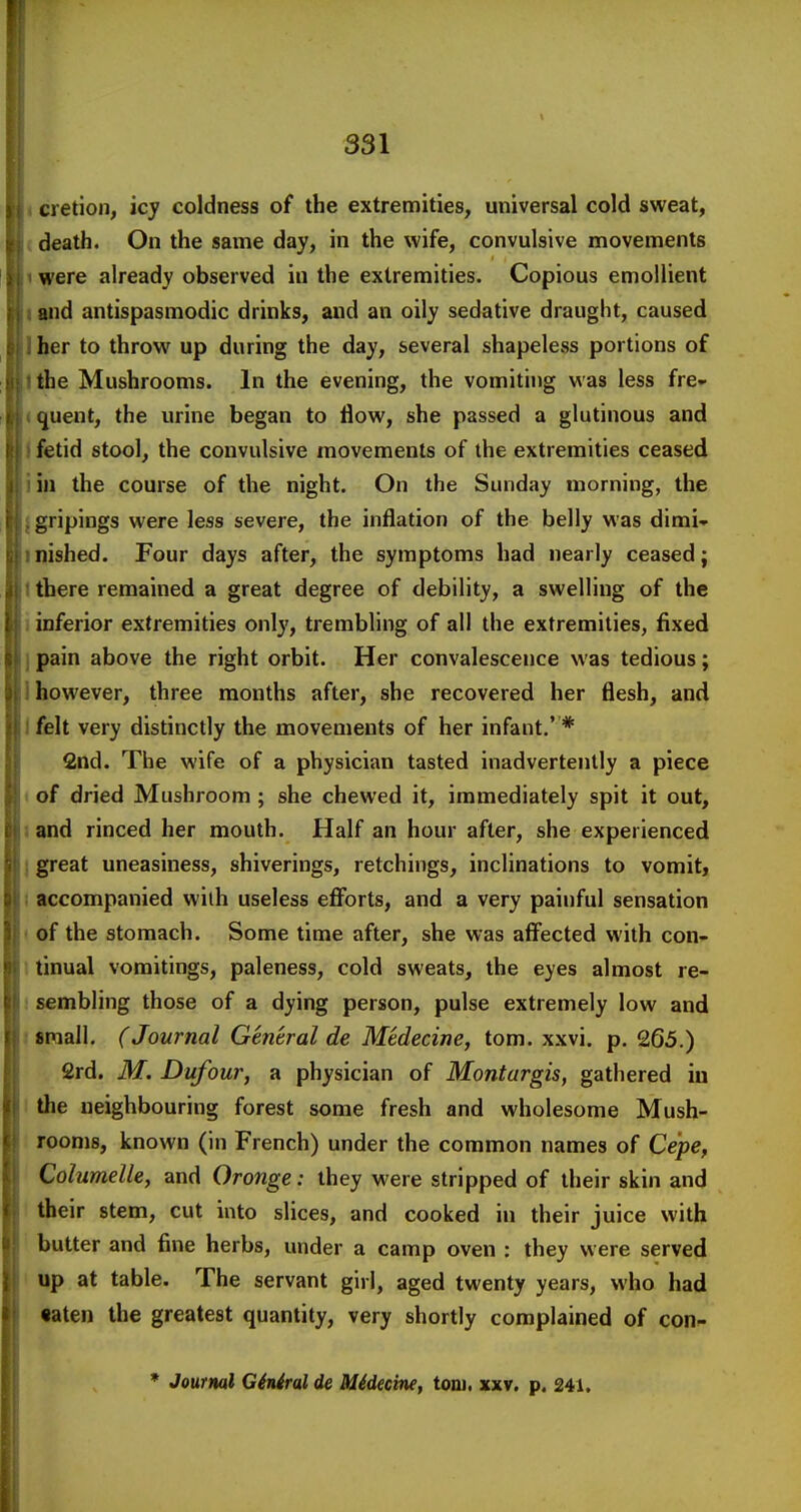 I. cretion, icy coldness of the extremities, universal cold sweat, (death. On the same day, in the wife, convulsive movements nwere already observed in the extremities. Copious emollient land antispasmodic drinks, and an oily sedative draught, caused Iher to throw up during the day, several shapeless portions of I the Mushrooms. In the evening, the vomiting was less fre- (quent, the urine began to flow, she passed a glutinous and I fetid stool, the convulsive movements of the extremities ceased iin the course of the night. On the Sunday morning, the {gripings were less severe, the inflation of the belly was dimi- inished. Four days after, the symptoms had nearly ceased; \ there remained a great degree of debility, a swelling of the i inferior extremities only, trembling of all the extremities, fixed ) pain above the right orbit. Her convalescence was tedious; I however, three months after, she recovered her flesh, and 1 felt very distinctly the movements of her infant,' * 2nd. The wife of a physician tasted inadvertently a piece i of dried Mushroom ; she chewed it, immediately spit it out, land rinced her mouth. Half an hour after, she experienced j great uneasiness, shiverings, retchings, inclinations to vomit, I accompanied wiih useless efibrts, and a very painful sensation I of the stomach. Some time after, she was aff^ected with con- ! tinual vomitings, paleness, cold sweats, the eyes almost re- I sembling those of a dying person, pulse extremely low and t small. (Journal General de Medecine, torn. xxvi. p. 265.) 2rd. M. Dufour, a physician of Montargis, gathered in 1 the neighbouring forest some fresh and wholesome Mush- rooms, known (in French) under the common names of Ce'pe, Columelle^ and Oronge: they were stripped of their skin and their stem, cut into slices, and cooked in their juice with butter and fine herbs, under a camp oven : they were served ' up at table. The servant girl, aged twenty years, who had •aten the greatest quantity, very shortly complained of con- * Journal G6n6ral de Medecine, torn, xxv. p. 241.