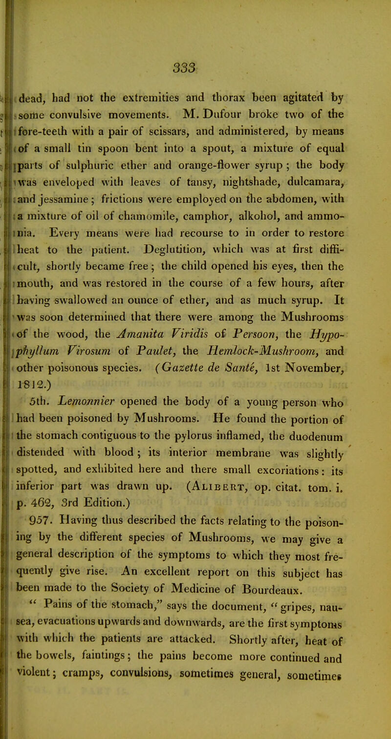 (dead, had not the extremities and thorax been agitated by jsoilie convulsive movements. M. Dufour broke two of the ifore-teeih with a pair of scissars, and administered, by means (of a small tin spoon bent into a spout, a mixture of equal Iparts of sulphuric ether and orange-flower syrup ; the body iwas enveloped with leaves of tansy, nightshade, dulcamara, J and jessamine ; frictions were employed on tlie abdomen, with la mixture of oil of chamomile, camphor, alkohol, and aramo- inia. Every means were had recourse to in order to restore Iheat to the patient. Deglutition, which was at first diffi- icult, shortly became free; the child opened his eyes, then the I mouth, and v\'as restored in the course of a few hours, after ihaving swallowed an ounce of ether, and as much syrup. It nvas soon determined that there were among the Mushrooms *of the wood, the Amanita Viridis of Persoon, the Hypo- iphyllum Virosum of Paulet, the Hemlock-Mushroom, and «other poisonous species. (Gazette de Sante, 1st November, 1«12.) 3th. Lemonnier opened the body of a young person who 1 had been poisoned by Mushrooms. He found the portion of 1 the stomach contiguous to the pylorus inflamed, the duodenum I distended with blood ; its interior membrane was slightly 1 spotted, and exhibited here and there small excoriations: its 1 inferior part was drawn up. (Alibert, op. citat. torn. i. j p. 462, 3rd Edition.) 957. Having thus described the facts relating to the poison- ; ing by the different species of Mushrooms, we may give a I general description of the symptoms to which they most fre- < quently give rise. An excellent report on this subject has 1 been made to the Society of Medicine of Bourdeaux.  Pains of the stomach, says the document,  gripes, nau- I sea, evacuations upwards and downwards, are the first symptoms with which the patients are attacked. Shortly after, heat of ' the bowels, faintings; the pains become more continued and violent J cramps, convulsions, sometimes general, sometimes