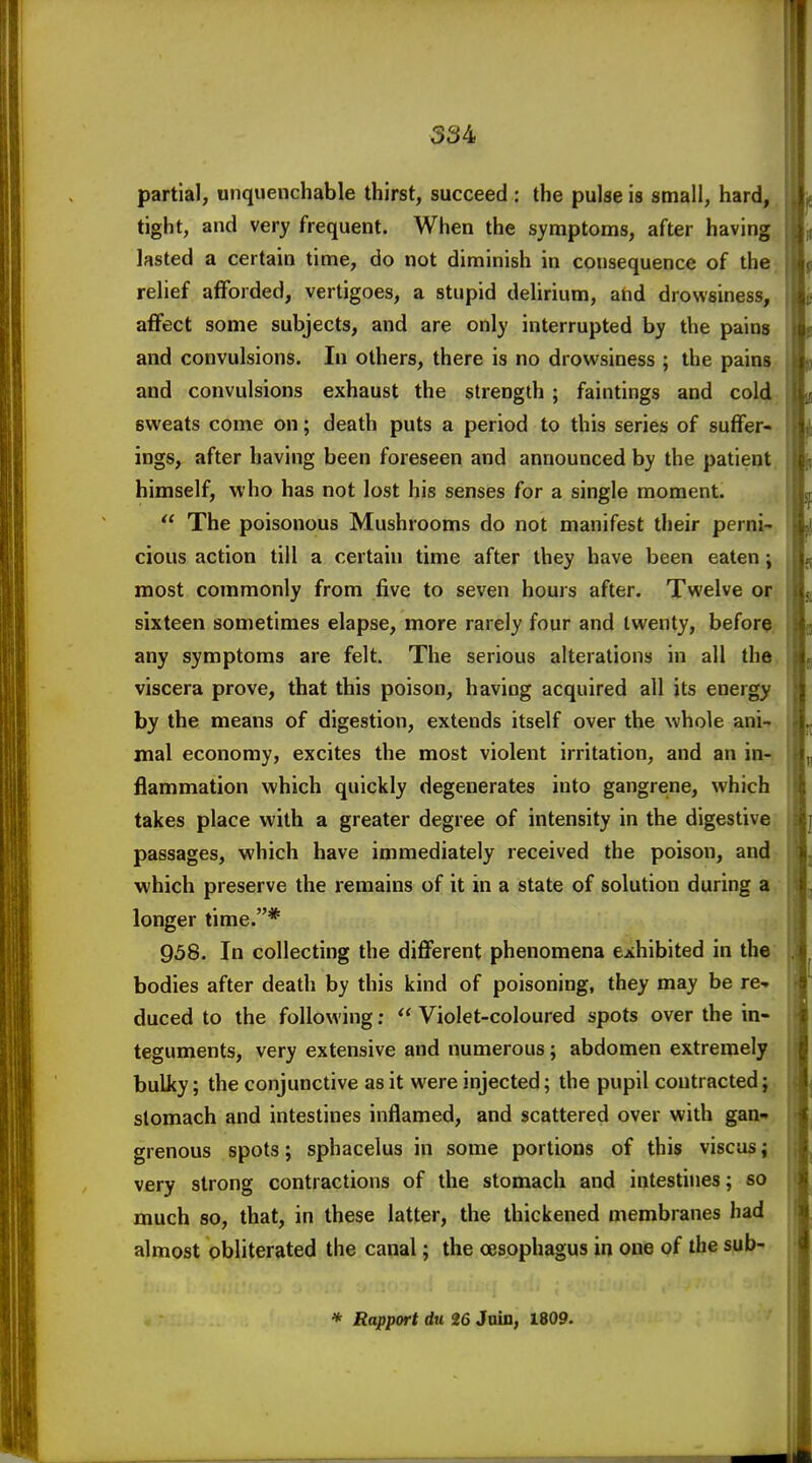 534 partial, unquenchable thirst, succeed : the pulae is small, hard, tight, and very frequent. When the symptoms, after having lasted a certain time, do not diminish in consequence of the relief afforded, vertigoes, a stupid delirium, and drowsiness, affect some subjects, and are only interrupted by the pains and convulsions. In others, there is no drowsiness ; the pains and convulsions exhaust the strength ; faintings and cold sweats come on; death puts a period to this series of suffer- ings, after having been foreseen and announced by the patient himself, who has not lost his senses for a single moment.  The poisonous Mushrooms do not manifest their perni- cious action till a certain time after they have been eaten; most commonly from five to seven hours after. Twelve or sixteen sometimes elapse, more rarely four and twenty, before any symptoms are felt. The serious alterations in all the viscera prove, that this poison, having acquired all its energy by the means of digestion, extends itself over the whole ani- mal economy, excites the most violent irritation, and an in- flammation which quickly degenerates into gangrene, which takes place with a greater degree of intensity in the digestive passages, which have immediately received the poison, and which preserve the remains of it in a state of solution during a longer time.* 958. In collecting the different phenomena exhibited in the bodies after death by this kind of poisoning, they may be re- duced to the following;  Violet-coloured spots over the in- teguments, very extensive and numerous; abdomen extremely bulky; the conjunctive as it were injected; the pupil contracted; stomach and intestines inflamed, and scattered over with gan* grenous spots; sphacelus in some portions of this viscus; very strong contractions of the stomach and intestines; so much so, that, in these latter, the thickened membranes had almost obliterated the canal; the oesophagus in one of the sub- * Rapport du 26 Jain, 1809.