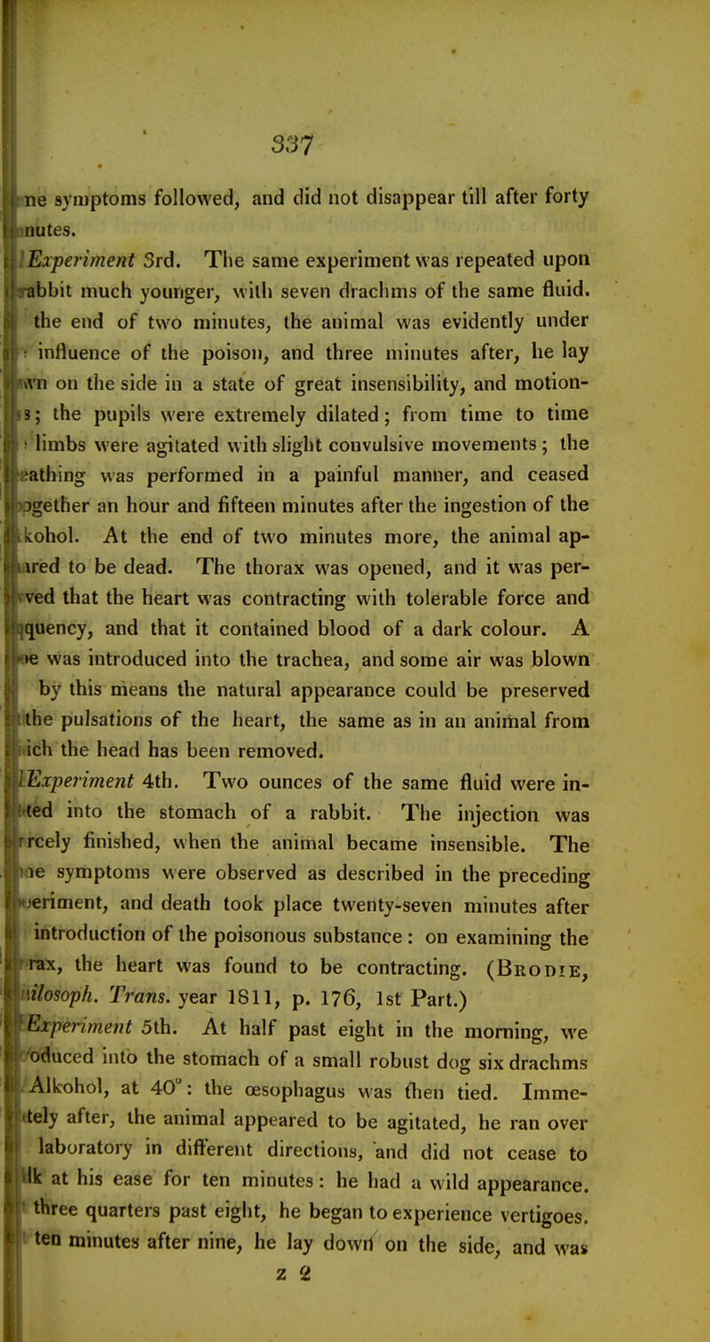 ne symptoms followed, and did not disappear till after forty iiutes. Experiment 3rd. The same experiment was repeated upon abbit much younger, w 'lih seven drachms of the same fluid, the end of two minutes, the animal was evidently under influence of the poison, and three minutes after, he lay A'n on the side in a state of great insensibility, and motion- 3; the pupils were extremely dilated; from time to time limbs were agitated with slight convulsive movements ; the tbing was performed in a painful manner, and ceased gether an hour and fifteen minutes after the ingestion of the kohol. At the end of two minutes more, the animal ap- red to be dead. The thorax was opened, and it was per- ked that the heart was contracting with tolerable force and uency, and that it contained blood of a dark colour. A was introduced into the trachea, and some air was blown by this means the natural appearance could be preserved he pulsations of the heart, the same as in an animal from ch the head has been removed. Experiment 4th. Two ounces of the same fluid were in- ^d into the stomach of a rabbit. Tiie injection was ^cely finished, when the animal became insensible. The e symptoms were observed as described in the preceding riment, and death took place twenty-seven minutes after i introduction of the poisonous substance : on examining the IX, the heart was found to be contracting. (Brobie, ilosoph. Trans, year 1811, p. 176, Isf Part.) ■xperiment 5th. At half past eight in the morning, we 'educed into the stomach of a small robust dog six drachms Alkohol, at 40: the oesophagus was then tied. Imme- ely after, the animal appeared to be agitated, he ran over laboratory in difi^erent directions, and did not cease to  at his ease for ten minutes: he had a wild appearance, three quarters past eight, he began to experience vertigoes, ten minutes after nine, he lay down on the side, and was z 2