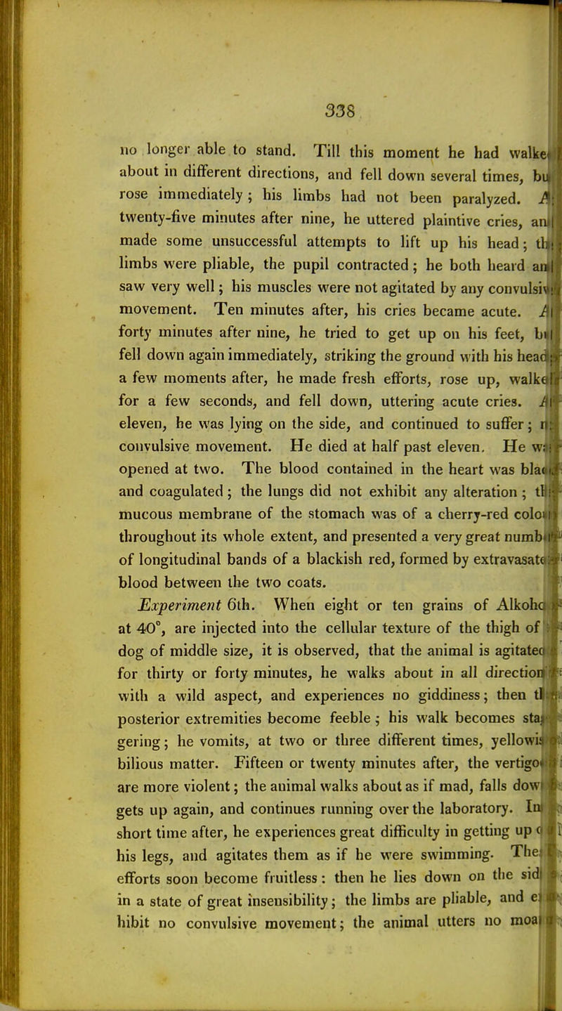 no longer able to stand. Till this moment he had walker! about in different directions, and fell down several times, h\n ] rose immediately; his limbs had not been paralyzed. J*:t twenty-five minutes after nine, he uttered plaintive cries, anj| | made some unsuccessful attempts to lift up his head; thij limbs were pliable, the pupil contracted; he both heard an»|f saw very well; his muscles were not agitated by any convulsi^!'^ movement. Ten minutes after, his cries became acute, if I? forty minutes after nine, he tried to get up on his feet, bii|[; fell down again immediately, striking the ground with his headj^ a few moments after, he made fresh efforts, rose up, walkefji for a few seconds, and fell down, uttering acute cries, if if eleven, he was lying on the side, and continued to suffer; n.! convulsive movement. He died at half past eleven. He wail opened at two. The blood contained in the heart was blaoii|~ and coagulated ; the lungs did not exhibit any alteration ; tbi^- mucous membrane of the stomach was of a cherry-red coloni| throughout its whole extent, and presented a very great numb»i^'^ of longitudinal bands of a blackish red, formed by extravasata:^' blood between the two coats. * Experiment 6th. When eight or ten grains of Alkoha |^ at 40°, are injected into the cellular texture of the thigh of ; *r^ dog of middle size, it is observed, that the animal is agitatcitfl for thirty or forty minutes, he walks about in all directioi with a wild aspect, and experiences no giddiness; then tl posterior extremities become feeble; his walk becomes staj gering; he vomits, at two or three different times, yellowi! bilious matter. Fifteen or twenty minutes after, the vertigd are more violent; the animal walks about as if mad, falls dow| gets up again, and continues running over the laboratory. I short time after, he experiences great difficulty in getting up his legs, and agitates them as if he were swimming. The efforts soon become fruitless: then he lies down on the si in a state of great insensibility; the limbs are pliable, and e hibit no convulsive movement; the animal utters no moa