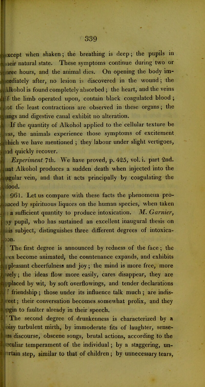 cept when shaken; the breathing is deep; the pupils in eir natural state. These symptoms continue during two or ree hours, and the animal dies. On opening the body im- iately after, no lesion is discovered in the wound; the Ikohol is found completely absorbed ; the heart, and the veins -f the limb operated upon, contain black coagulated blood ; t tFe least contractions are observed in these organs; the hgs and digestive canal exhibit no alteration. If the quantity of Alkohol applied to the cellular texture be ss, the animals experience those symptoms of excitement ich we have mentioned ; they labour under slight vertigoes, d quickly recover. Experiment 7th. We have proved, p. 425, vol. i. part 2nd. at Alkohol produces a sudden death when injected into the lar vein, and that it acts principally by coagulating the ood. 961. Let us compare with these facts the phenomena pro- ced by spirituous liquors on the human species, when taken i a sufficient quantity to produce intoxication. M. Gamier, jiy pupil, who has sustained an excellent inaugural thesis on lis subject, distinguishes three diflferent degrees of intoxica- D. ' The first degree is announced by redness of the face; the t'es become animated, the countenance expands, and exhibits pleasant cheerfulness and joy; the mind is more free, more ely; the ideas flow more easily, cares disappear, they are placed by wit, by soft overflowings, and tender declarations f friendship; those under its influence talk much; are indis- leet; their conversation becomes somewhat prolix, and they n to faulter already in their speech. 'The second degree of drunkenness is characterized by a isy turbulent mirth, by immoderate fits of laughter, sense- s discourse, obscene songs, brutal actions, according to the uliar temperament of the individual; by a staggering, un- rtain step, similar to that of children; by unnecessary tears,