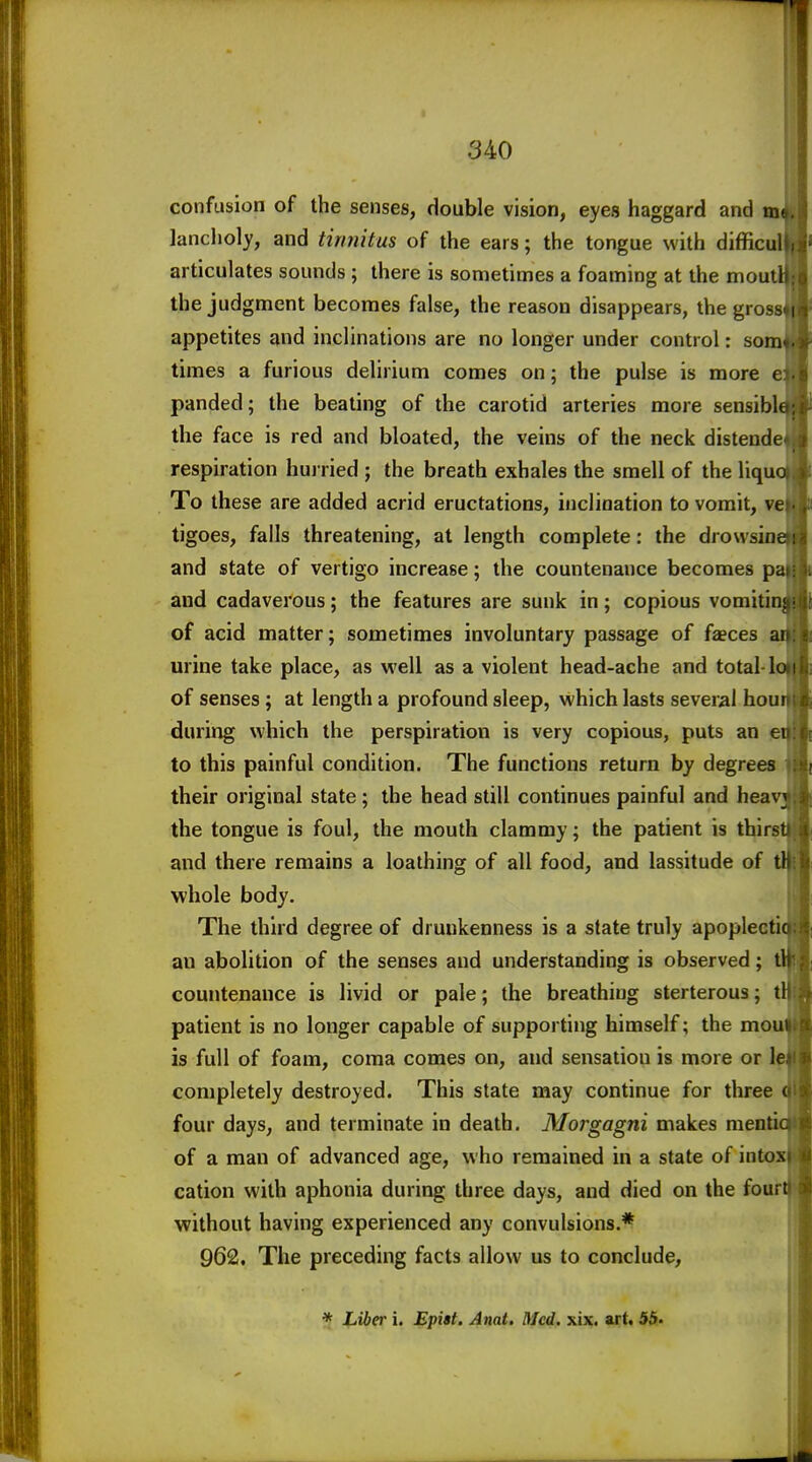 confusion of the senses, double vision, eyes haggard and tn- lancholy, and tirmitus of the ears; the tongue with difficul articulates sounds ; there is sometimes a foaming at the moutl the judgment becomes false, the reason disappears, the gross appetites and inclinations are no longer under control: som times a furious deUrium comes on; the pulse is more e panded; the beating of the carotid arteries more sensibk the face is red and bloated, the veins of the neck distende respiration hurried ; the breath exhales the smell of the liqu To these are added acrid eructations, inclination to vomit, ve tigoes, falls threatening, at length complete: the drovvsin and state of vertigo increase; the countenance becomes p and cadaverous; the features are sunk in; copious vomiti of acid matter; sometimes involuntary passage of faeces urine take place, as well as a violent head-ache and total ! of senses ; at length a profound sleep, which lasts several hou during which the perspiration is very copious, puts an e to this painful condition. The functions return by degrees their original state; the head still continues painful and hea the tongue is foul, the mouth clammy; the patient is thirs and there remains a loathing of all food, and lassitude of whole body. The third degree of drunkenness is a state truly apopleeti an abolition of the senses and understanding is observed; countenance is livid or pale; the breathing sterterous; t patient is no longer capable of supporting himself; the mo is full of foam, coma comes on, and sensation is more or 1 completely destroyed. This state may continue for three four days, and terminate in death. Morgagni makes men'' of a man of advanced age, who remained in a state of into cation with aphonia during three days, and died on the four without having experienced any convulsions.* 962, The preceding facts allow us to conclude, * Liber i. Epi$t. Amt, Med. xix. art. 55«