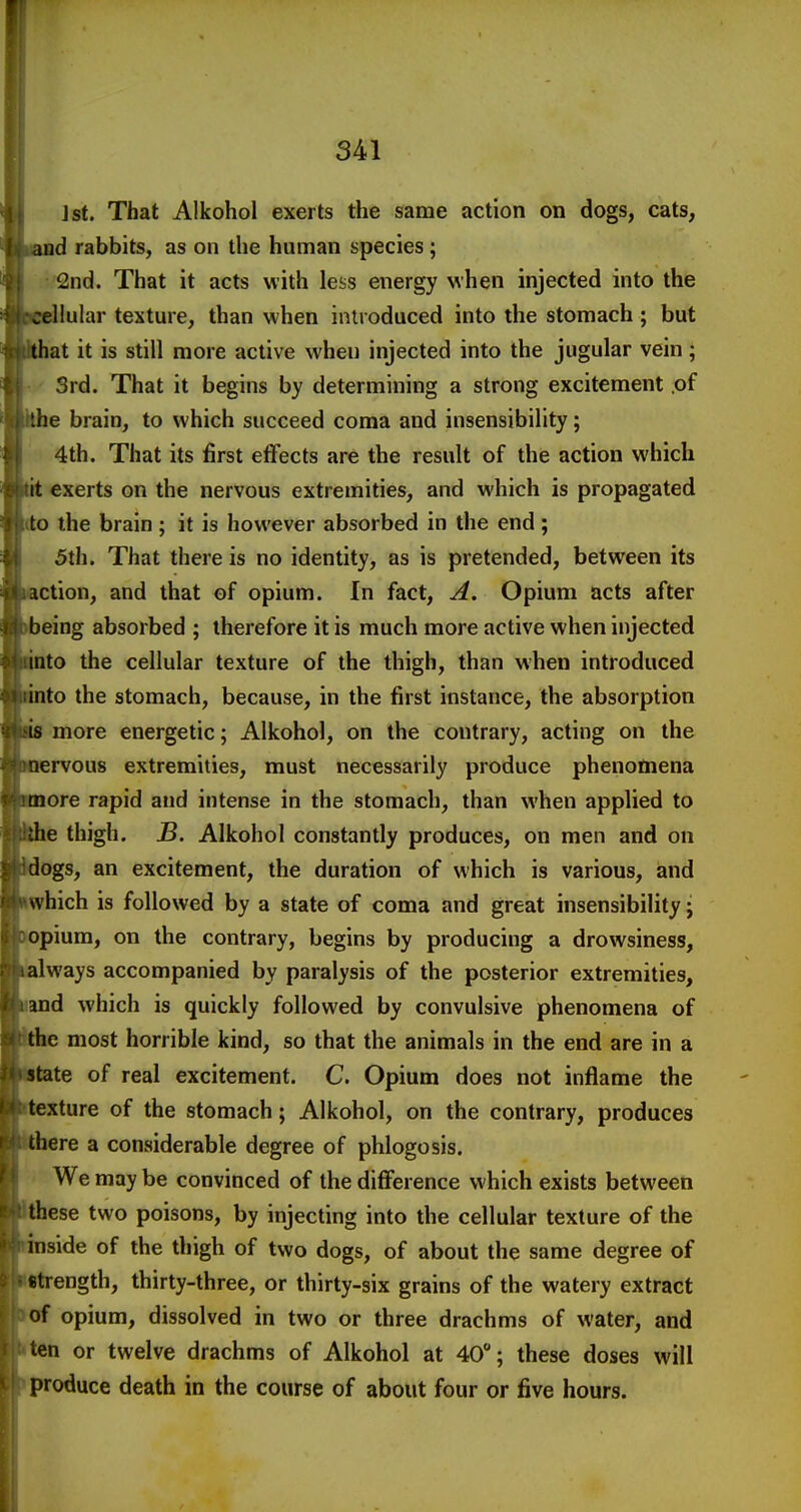 J St. That Alkohol exerts the same action on dogs, cats, and rabbits, as on the human species; 2nd. That it acts with less energy when injected into the cellular texture, than when introduced into the stomach ; but that it is still more active when injected into the jugular vein; Srd. That it begins by determining a strong excitement of the brain, to which succeed coma and insensibility; 4th. That its first effects are the result of the action which it exerts on the nervous extremities, and which is propagated to the brain ; it is however absorbed in the end ; 5th. That there is no identity, as is pretended, between its action, and that of opium. In fact, A. Opium acts after being absorbed ; therefore it is much more active when injected into the cellular texture of the thigh, than when introduced into the stomach, because, in the first instance, the absorption is more energetic; Alkohol, on the contrary, acting on the nervous extremities, must necessarily produce phenomena more rapid and intense in the stomach, than when applied to ;he thigh. B. Alkohol constantly produces, on men and on dogs, an excitement, the duration of which is various, and \vhich is followed by a state of coma and great insensibility j opium, on the contrary, begins by producing a drowsiness, always accompanied by paralysis of the posterior extremities, and which is quickly followed by convulsive phenomena of the most horrible kind, so that the animals in the end are in a state of real excitement. C. Opium does not inflame the texture of the stomach; Alkohol, on the contrary, produces there a considerable degree of phlogosis. We may be convinced of the difference which exists between these two poisons, by injecting into the cellular texture of the inside of the thigh of two dogs, of about the same degree of strength, thirty-three, or thirty-six grains of the watery extract of opium, dissolved in two or three drachms of water, and icn or twelve drachms of Alkohol at 40; these doses will produce death in the course of about four or five hours.