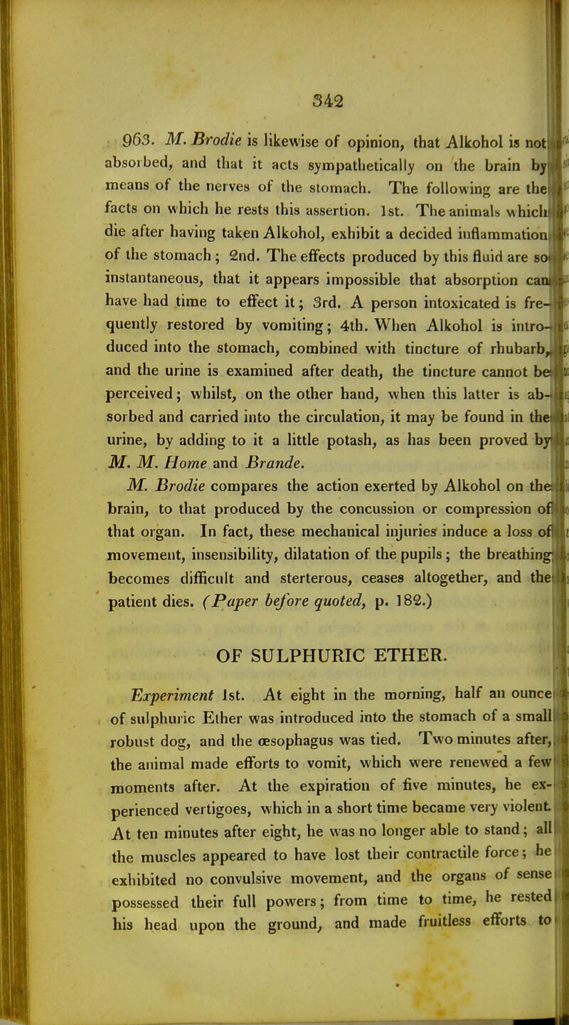 963. M. Brodie is likewise of opinion, that Alkohol is not absorbed, and that it acts sympathetically on the brain by means of the nerves of the stomach. The following are the facts on which he rests this assertion. 1st. The animals whici die after having taken Alkohol, exhibit a decided inflammation of the stomach; 2nd. The effects produced by this fluid are s instantaneous, that it appears impossible that absorption ca have had time to effect it; 3rd. A person intoxicated is fre- quently restored by vomiting; 4th. When Alkohol is inlroJ duced into the stomach, combined with tincture of rhubarb and the urine is examined after death, the tincture cannot b perceived; whilst, on the other hand, when this latter is ab sorbed and carried into the circulation, it may be found in th urine, by adding to it a little potash, as has been proved b ikf. M. Home and Brande. M. Brodie compares the action exerted by Alkohol on th brain, to that produced by the concussion or compression o that organ. In fact, these mechanical injuries induce a loss on movement, insensibility, dilatation of the pupils; the breathingi becomes difficult and sterterous, ceases altogether, and the patient dies. (Paper before quoted, p. 182.) OF SULPHURIC ETHER. Experiment Jst. At eight in the morning, half an ounce of sulphuiic Ether was introduced into the stomach of a small robust dog, and the oesophagus was tied. Two minutes after, the animal made efforts to vomit, which were renewed a few moments after. At the expiration of five minutes, he ex- perienced vertigoes, which in a short time became very violent At ten minutes after eight, he was no longer able to stand; all the muscles appeared to have lost their contractile force; he exhibited no convulsive movement, and the organs of sense possessed their full powers; from time to time, he rested his head upon the ground, and made fruitless efforts to