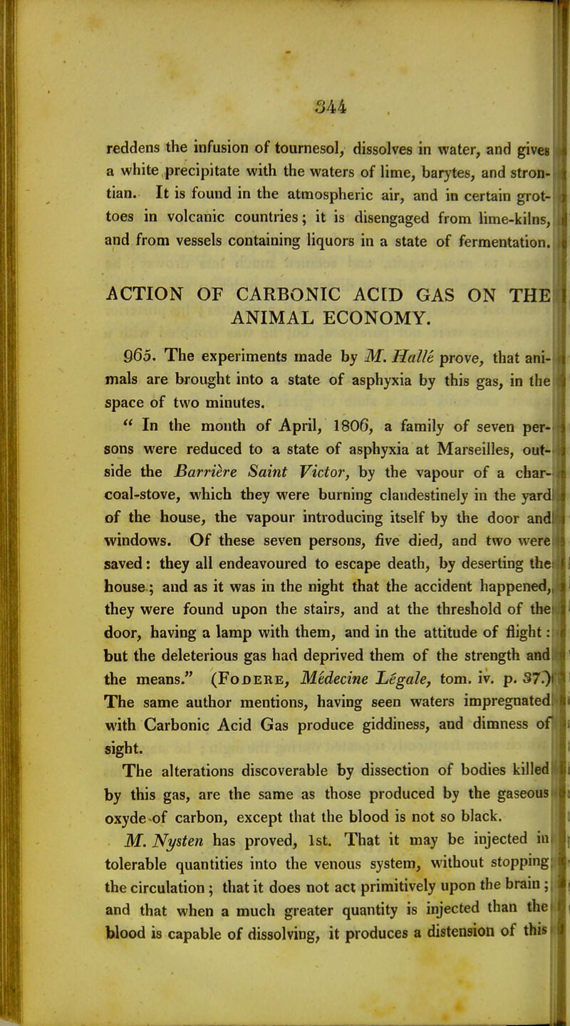 reddens the infusion of tournesol, dissolves in water, and gives a white precipitate with the waters of lime, barytes, and stron- tian. It is found in the atmospheric air, and in certain grot- toes in volcanic countries; it is disengaged from lime-kilns, and from vessels containing liquors in a state of fermentation. ACTION OF CARBONIC ACID GAS ON THE ANIMAL ECONOMY. 965. The experiments made by M. Hallt prove, that ani- mals are brought into a state of asphyxia by this gas, in the space of two minutes.  In the month of April, 1806, a family of seven per- sons were reduced to a state of asphyxia at Marseilles, out- side the Barriere Saint Victor, by the vapour of a char- coal-stove, which they were burning clandestinely in the yard of the house, the vapour introducing itself by the door and windows. Of these seven persons, five died, and two were saved: they all endeavoured to escape death, by deserting the house; and as it was in the night that the accident happened, they were found upon the stairs, and at the threshold of the door, having a lamp with them, and in the attitude of flight: but the deleterious gas had deprived them of the strength and the means. (Fodere, Medecine Legale, torn. iv. p. 37.) The same author mentions, having seen waters impregnated with Carbonic Acid Gas produce giddiness, and dimness of sight. ^ The alterations discoverable by dissection of bodies killedBl by this gas, are the same as those produced by the gaseousIBi oxyde of carbon, except that the blood is not so black. Hi M. Nysten has proved, 1st That it may be injected ial{ tolerable quantities into the venous system, without stopping^ the circulation ; that it does not act primitively upon the brain; li and that when a much greater quantity is injected than thefl| blood is capable of dissolving, it produces a distension of this ■