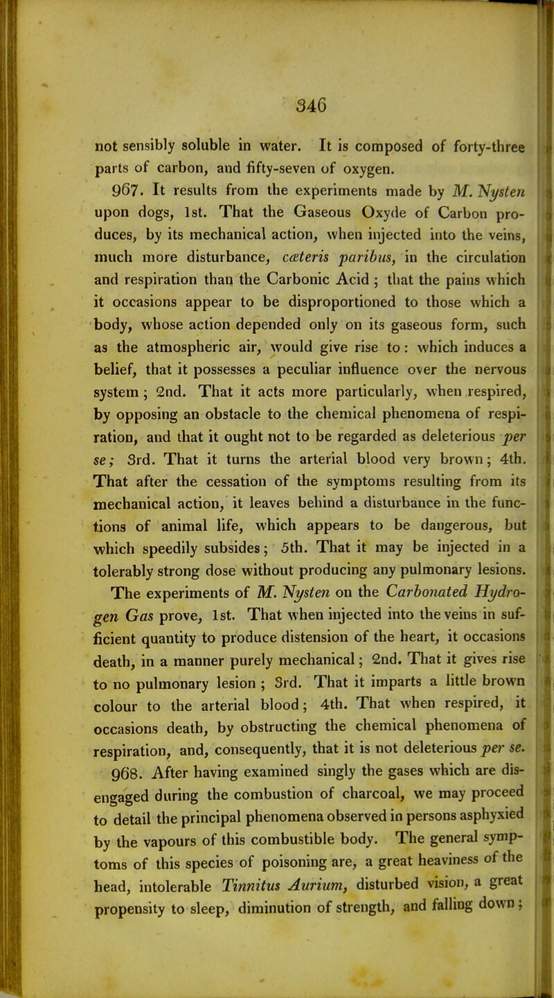 not sensibly soluble in water. It is composed of forty-three parts of carbon, and fifty-seven of oxygen. 967. It results from the experiments made by M. Ni/sten upon dogs, 1st. That the Gaseous Oxyde of Carbon pro- duces, by its mechanical action, when injected into the veins, much more disturbance, ceBteris paribus, in the circulation and respiration than the Carbonic Acid ; that the pains which it occasions appear to be disproportioned to those which a body, whose action depended only on its gaseous form, such as the atmospheric air, would give rise to: which induces a belief, that it possesses a peculiar influence over the nervous system; 2nd. That it acts more particularly, when respired, by opposing an obstacle to the chemical phenomena of respi- ration, and that it ought not to be regarded as deleterious per se; 3rd. That it turns the arterial blood very brown; 4th. That after the cessation of the symptoms resulting from its mechanical action, it leaves behind a disturbance in the func- tions of animal life, which appears to be dangerous, but which speedily subsides; 5th. That it may be injected in a tolerably strong dose without producing any pulmonary lesions. The experiments of M. Ni/sten on the Carbonated Hydro- gen Gas prove, 1st. That when injected into the veins in suf- ficient quantity to produce distension of the heart, it occasions death, in a manner purely mechanical; 2nd. That it gives rise to no pulmonary lesion ; 3rd. That it imparts a little brown colour to the arterial blood; 4th. That when respired, it occasions death, by obstructing the chemical phenomena of respiration, and, consequently, that it is not deleterious per se. 968. After having examined singly the gases which are dis- engaged during the combustion of charcoal, we may proceed to detail the principal phenomena observed in persons asphyxied by the vapours of this combustible body. The general symp- toms of this species of poisoning are, a great heaviness of the head, intolerable Tinnitus Aurium, disturbed vision, a great propensity to sleep, diminution of strength, and falling down;