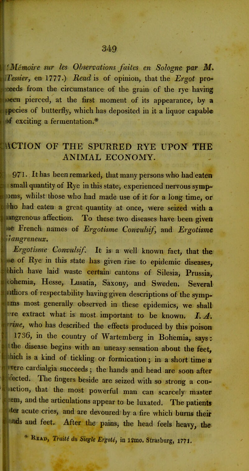 Memoire sur les Observations faites en Sologne par M. Cessierf en 1777.) Read is of opinion, that the Ergot pro- ;eeds from the circumstance of the grain of the rye having >een pierced, at the first moment of its appearance, by a pecies of butterfly, which has deposited in it a hquor capable >f exciting a fermentation.* ACTION OF THE SPURRED RYE UPON THE ANIMAL ECONOMY. 971. It has been remarked, that many persons who had eaten small quantity of Rye in this state, experienced nervous symp- )ms, whilst those who had made use of it for a long time, or ho had eaten a great quantity at once, were seized with a ingrenous affection. To these two diseases have been given le French names of Ergotisme Conmkif, and Ergotisme angreneiix, Ergotisme Convulsif. It is a well known fact, that the e of Rye in this state has given rise to epidemic diseases, hich have laid waste certain cantons of Silesia, Prussia, ohemia, Hesse, Lusatia, Saxony, and Sweden. Several ithors of respectability having given descriptions of the symp- ms most generally observed in these epidemics, we shall lire extract what is most important to be known. LA, ne, who has described the effects produced by this poison 1736, in the country of Wartemberg in Bohemia, says: the disease begins with an uneasy sensation about the feet, ch is a kind of tickling or formication; in a short time a ere cardialgia succeeds; the hands and head are soon after . The fingers beside are seized with so strong a con- I, that the most powerful man can scarcely master m, and the articulations appear to be luxated. The patients acute cries, and are devoured by a fire which burns their ds and feet. After the pains, the head feels heavy, the * Read, TraiU du Siegk ErgoU, in 12mo. Strasburg, mt.