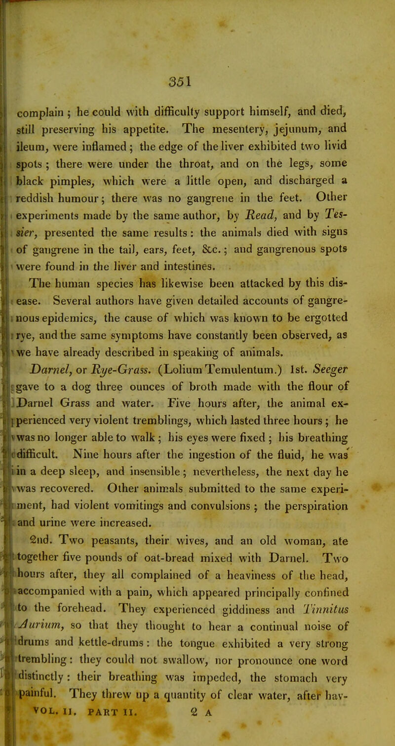 complain ; he could with difficulty support himself, and died, still preserving his appetite. The mesentery, jejunum, and ileum, were inflamed ; the edge of the liver exhibited two livid spots ; there were under the throat, and on the legs, some black pimples, which were a little open, and discharged a reddish humour; there was no gangrene in the feet. Other experiments made by the same author, by Read, and by Tes- sier, presented the same results: the animals died with signs of gangrene in the tail, ears, feet, &c.; and gangrenous spots were found in the liver and intestines. The human species has likewise been attacked by this dis- ease. Several authors have given detailed accounts of gangre- nous epidemics, the cause of which was known to be ergotted rye, and the same symptoms have constantly been observed, as we have already described in speaking of animals. Darnel, or Ri/e-Grass. (LoliumTemulentum.) lat. Seeger gave to a dog three ounces of broth made with the flour of Darnel Grass and water. Five hours after, the animal ex- perienced very violent tremblings, which lasted three hours; he was no longer able to walk ; his eyes were fixed ; his breathing difficult. Nine hours after the ingestion of the fluid, he was' in a deep sleep, and insensible; nevertheless, the next day he was recovered. Other animals submitted to the same experi- .ment, had violent vomitings and convulsions ; tiie perspiration land urine were increased. 2nd. Two peasants, their wives, and an old woman, ate together five pounds of oat-bread mixed with Darnel. Two ours after, they all complained of a heaviness of the head, accompanied with a pain, which appeared principally confined to the forehead. They experienced giddiness and Tinnitus Jurinm, so that they thought to hear a continual noise of rums and kettle-drums : the tongue exhibited a very strong rembling: they could not swallow, nor pronounce one word distinctly : their breathing was impeded, the stomach very ainful. They threw up a quantity of clear water, after hav- VOL. II. PART II. 2 A