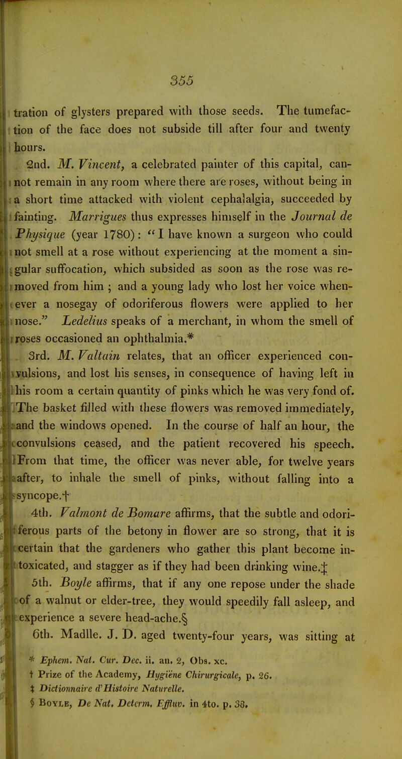 \ tration of glysters prepared with those seeds. The tumefac- tion of the face does not subside till after four and twenty hours. 2nd. M. Vincent, a celebrated painter of this capital, can- not remain in any room where there are roses, without being in a short time attacked with violent cephalalgia, succeeded by iainting. Marrigues thus expresses himself in the Journal de Physique (year 1780): I have known a surgeon who could not smell at a rose without experiencing at the moment a sin- gular suffocation, which subsided as soon as the rose was re- moved from him ; and a young lady who lost her voice when- ever a nosegay of odoriferous flowers were applied to her nose. Ledelius speaks of a merchant, in whom the smell of roses occasioned an ophthalmia.* 3rd. M. Valtain relates, that an officer experienced con- vulsions, and lost his senses, in consequence of having left in his room a certain quantity of pinks which he was very fond of. The basket filled with these flowers was removed immediately, and the windows opened. In the course of half an hour, the convulsions ceased, and the patient recovered his speech. From that time, the officer was never able, for twelve years after, to inhale the smell of pinks, without falling into a syncope.f 4th. Valmont de Bomare affirms, that the subtle and odori- ferous parts of the betony in flower are so strong, that it is ertain that the gardeners who gather this plant become in- toxicated, and stagger as if they had been drinking wine.J 5th. Boyle affirms, that if any one repose under the shade of a walnut or elder-tree, they would speedily fall asleep, and experience a severe head-ache.§ 6th. Madlle. J. D. aged twenty-four years, was sitting at * Ephem. Nat. Cur. Dec. ii. an. 2, Obs. xc. t Prize of the Academy, Hygiene Chirurgicale, p. 26. i Dictionnaire (VHistoire Natiirelle. $ Boyle, De Nat. Detcrm. Effluv. in 4to. p. 38.