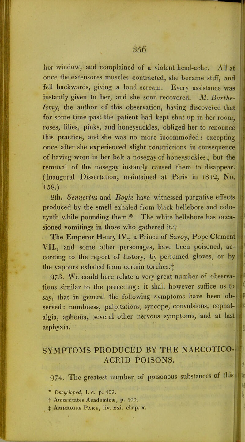 366 her window, and complained of a violent head-ache. All at once the extensores muscles contracted, she became stiff, and fell backwards, giving a loud scream. Every assistance was instantly given to her, and she soon recovered. M. Barthe- lemyy the author of this observation, having discovered that for some time past the patient had kept shut up in her room, roses, lilies, pinks, and honeysuckles, obliged her to renounce this practice, and she was no more incommoded; excepting once after she experienced slight constrictions in consequence of having worn in her belt a nosegay of honeysuckles; but the removal of the nosegay instantly caused them to disappear. (Inaugural Dissertation, maintained at Paris in 1812, No. 158.) 8th. Sennertus and Boyle have witnessed purgative effects produced by the smell exhaled from black hellebore and colo- cynth while pounding them,* The white hellebore has occa- sioned vomitings in those who gathered it.*j- The Emperor Henry IV., a Prince of Savoy, Pope Clement VII., and some other personages, have been poisoned, ac- cording to the report of history, by perfumed gloves, or by the vapours exhaled from certain torches.^ 973. We could here relate a very great number of observa- tions similar to the preceding: it shall however suffice us to say, that in general the following symptoms have been ob- served : numbness, palpitations, syncope, convulsions, cephal- algia, aphonia, several other nervous symptoms, and at last asphyxia. SYMPTOMS PRODUCED BY THE NARCOTICO- ACRID POISONS. 974. The greatest number of poisonous substances of this * Enajcloped, 1. c. p. 402. f Amoetiitates Academicae, p. 200, X Ambhoise Pare, liv. xxi. chap. x.