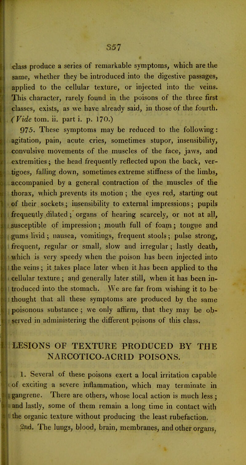 5157 class produce a series of remarkable symptoms, which are ilve same, whether they be introduced into the digestive passages, applied to the cellular texture, or injected into the veins. This character, rarely found in the poisons of the three first classes, exists, as we have already said, in those of the fourth. (Vide torn. ii. part i. p. 170.) 975. These symptoms may be reduced to the following: agitation, pain, acute cries, sometimes stupor, insensibility, convulsive movements of the muscles of the face, jaws, and extremities; the head frequently reflected upon the back, ver- tigoes, falling down, sometimes extreme stiffness of the limbs, accompanied by a general contraction of the muscles of the thorax, which prevents its motion ; the eyes red, starting out of their sockets; insensibility to external impressions; pupils 1 frequently dilated; organs of hearing scarcely, or not at all, j.susceptible of impression; mouth full of foam; tongiie and J gums livid; nausea, vomitings, frequent stools; pulse strong, J frequent, regular or small, slow and irregular; lastly death, v^vhich is very speedy when the poison has been injected into I.the veins; it takes place later when it has been applied to the < cellular texture; and generally later still, when it has been in- I troduced into the stomach. We are far from wishing it to be t thought that all these symptoms are produced by the same j poisonous substance ; we only affirm, that they may be ob- ! served in administering the different poisons of this class. ] LESIONS OF TEXTURE PRODUCED BY THE NARCOTICO-ACRID POISONS. 1. Several of these poisons exert a local irritation capable of exciting a severe inflammation, which may terminate in gangrene. There are others, whose local action is much less; and lastly, some of them remain a long time in contact with the organic texture without producing the least rubefaction. .2nd. The lungs, blood, brain, membranes, and other organs,