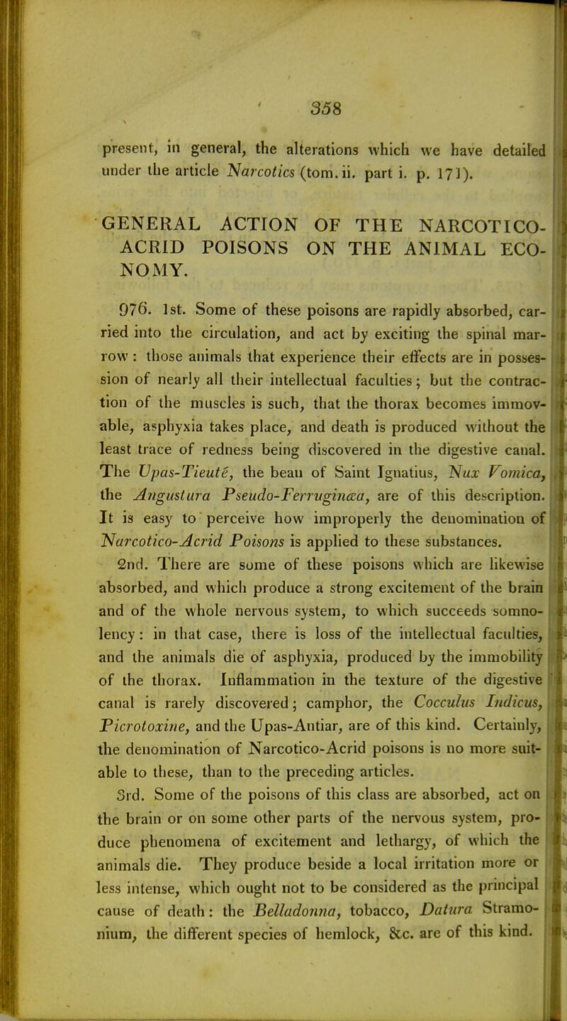 present, in general, the alterations which we have detailed under the article Narcotics (torn. ii. part i. p. 1?]). GENERAL ACTION OF THE NARCOTICO- ACRID POISONS ON THE ANIMAL ECO- NOMY. 976. 1st. Some of these poisons are rapidly absorbed, car- ried into the circulation, and act by exciting the spinal mar- row : those animals that experience their etFects are in posses- sion of nearly all their intellectual faculties; but the contrac- tion of the muscles is such, that the thorax becomes immov- able, asphyxia takes place, and death is produced without the least trace of redness being discovered in the digestive canal. The Vpas-Tieute, the beau of Saint Ignatius, Nux Vomica, the Aitgustura Pseudo-FerrvgincBa, are of this description. It is easy to perceive how improperly the denomination of Narcotico-Acrid Poisons is applied to these substances. 2nd. There are some of these poisons which are likewise absorbed, and which produce a strong excitement of the brain and of the whole nervous system, to which succeeds somno- lency : in that case, there is loss of the intellectual faculties, and the animals die of asphyxia, produced by the immobility of the thorax. Inflammation in the texture of the digestive canal is rarely discovered; camphor, the Cocculus Indicus, Picroioxine, and the Upas-Autiar, are of this kind. Certainly, the denomination of Narcotico-Acrid poisons is no more suit- able to these, than to the preceding articles. 3rd. Some of the poisons of this class are absorbed, act on the brain or on some other parts of the nervous system, pro- duce phenomena of excitement and lethargy, of which the animals die. They produce beside a local irritation more or less intense, which ought not to be considered as the principal cause of death: the Belladorma, tobacco, Datura Stramo- nium, the different species of hemlock, &c. are of this kind.