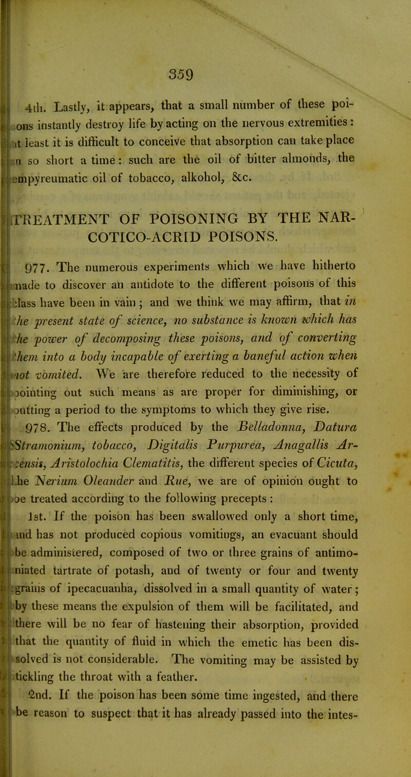 4ih. Lastly, it appears, that a small number of these poi- ons instantly destroy life by acting on the nervous extremities: it least it is difficult to conceive that absorption can take place n so short a time: such are the oil of bitter almonds, the Qipyreumatic oil of tobacco, alkohol, 8cc. TREATMENT OF POISONING BY THE NAR- COTICO ACRID POISONS. 977. The numerous experiments which we have hitherto nade to discover an antidote to the different poisons of this ;lass have been in vain ; and we think we may affirm, that in he present state of science, no substance is known which has he pozver of decomposing these poisons, and of converting hem into a body incapable of exerting a baneful action when lot vomited. We are therefore reduced to the necessity of pointing out such means as are proper for diminishing, or aitting a period to the symptoms to which they give rise. 978. The effects produced by the Belladonna, Datura Stramonium, tobacco. Digitalis Purpurea, Anagallis Ar- ensis, Aristolochia Clematitis, the different species of Cicuta, be Nei ium Oleander and Rue, we are of opinion ought to le treated according to the following precepts: J St. If the poison has been swallowed only a short time, aid has not produced copious vomitings, an evacuant should be administered, composed of two or three grains of antimo- niated tartrate of potash, and of twenty or four and twenty grains of ipecacuanha, dissolved in a small quantity of water; by these means the expulsion of them will be facilitated, and there will be no fear of hastening their absorption, provided that the quantity of fluid in which the emetic has been dis- solved is not considerable. The vomiting may be assisted by tickling the throat with a feather. ^nd. If the poison has been some time ingested, and there be reason to suspect that it has already passed into the intes-