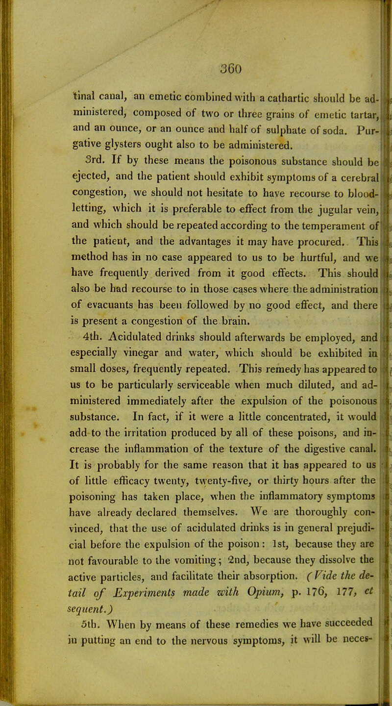 tinal canal, an emetic combined with a cathartic should be ad- ministered, composed of two or three grains of emetic tartar, and an ounce, or an ounce and half of sulphate of soda. Pur- gative glysters ought also to be administered. 3rd. If by these means the poisonous substance should be ejected, and the patient should exhibit symptoms of a cerebral congestion, we should not hesitate to have recourse to blood- letting, which it is preferable to effect from the jugular vein, and which should be repeated according to the temperament of the patient, and tire advantages it may have procured. This method has in no case appeared to us to be hurtful, and we have frequently derived from it good effects. This should also be had recourse to in those cases where the administration of evacuants has been followed by no good effect, and there is present a congestion of the brain. 4th. Acidulated drinks should afterwards be employed, and especially vinegar and water, which should be exhibited in small doses, frequently repeated. This remedy has appeared to us to be particularly serviceable when much diluted, and ad- ministered immediately after the expulsion of the poisonous substance. In fact, if it were a little concentrated, it would add to the irritation produced by all of these poisons, and in- crease the inflammation of the texture of the digestive canal. It is probably for the same reason that it has appeared to us of little efficacy twenty, tvventy-five, or thirty hours after the poisoning has taken place, when the inflammatory symptoms have already declared themselves. We are thoroughly con- vinced, that the use of acidulated drinks is in general prejudi- cial before the expulsion of the poison : 1st, because they are not favourable to the vomiting; '2nd, because they dissolve the active particles, and facilitate their absorption. (Fide the de- tail of Experiments made with Opium, p. 176, 177, e£ sequent.) 5th. When by means of these remedies we have succeeded in putting an end to the nervous symptoms, it will be neces-