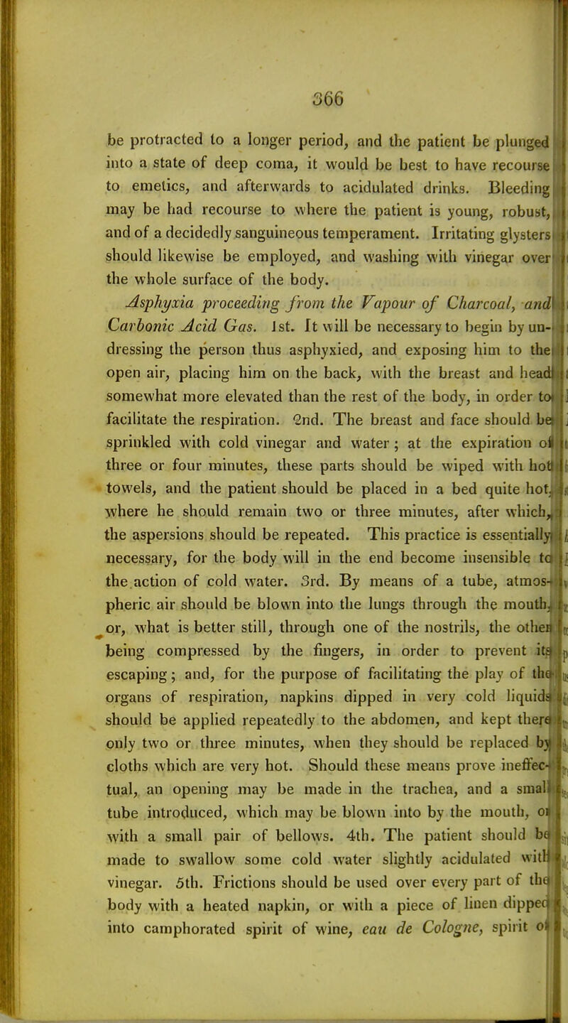 366 be protracted to a longer period, and the patient be plunged into a state of deep coma, it would be best to have recourse to emetics, and afterwards to acidulated drinks. Bleeding may be had recourse to where the patient is young, robust; and of a decidedly sanguineous temperament. Irritating glyster. should likewise be employed, and washing with vinegar ove; the whole surface of the body. Asphyxia proceeding from the Vapour of Charcoal, and Carbonic Acid Gas. Jst. It will be necessary to begin by un- dressing the person thus asphyxied, and exposing him to the open air, placing him on the back, with the breast and head somewhat more elevated than the rest of the body, in order to facilitate the respiration. Snd. The breast and face should be sprinkled with cold vinegar and water; at the expiration ol three or four minutes, these parts should be wiped with ho: towels, and the patient should be placed in a bed quite hot where he should remain two or three minutes, after which, the aspersions should be repeated. This practice is essentially necessary, for the body will in the end become insensible tc the action of cold water. 3rd. By means of a tube, atmos pheric air should be blown into the lungs through the mouth ^or, what is better still, through one of the nostrils, the othei being compressed by the fingers, in order to prevent iti escaping; and, for the purpose of facilitating the play of thi organs of respiration, napkins dipped in very cold liquid- should be applied repeatedly to the abdomen, and kept thert only two or three minutes, when they should be replaced b} cloths which are very hot. Should these means prove ineffec- tual,, an opening may be made in the trachea, and a sraal tube introduced, which may be blown into by the mouth, oi with a small pair of bellows. 4th. The patient should bi made to swallow some cold water slightly acidulated wit! vinegar. 5th. Frictions should be used over every part of thu body with a heated napkin, or with a piece of Unen dippe into camphorated spirit of wine, eau de Cologne, spirit o (
