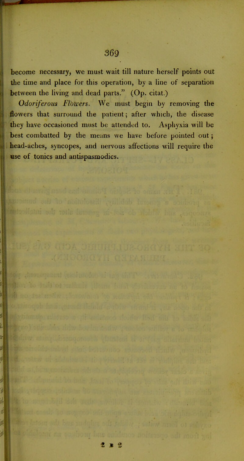 become necessary, we must wait till nature herself points out the time and place for this operation, by a line of separation between the living and dead parts. (Op. citat.) Odoriferous Flbwers. We u)ust begin by removing the flowers that surround the patient; after which, the disease they have occasioned must be attended to. Asphyxia will be best combatted by the means we have before pointed out; head-aches, syncopes, and nervous affections will require the use of tonics and antispasmodics. 2 s S