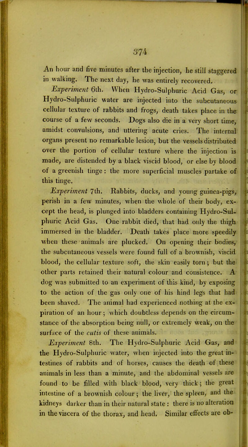 An hour and five minutes after the injection, he still staggered in walking. The next day, he was entirely recovered. Experiment 6ih. When Hydro-Sulphuric Acid Gas, or Hydro-Sulphuric water are injected into the subcutaneous cellular texture of rabbits and frogs, death takes place in the course of a few seconds. Dogs also die in a very short time, amidst convulsions, and uttering acute cries. The internal organs present no remarkable lesion, but the vessels distributed over the portion of cellular texture where the injection is made, are distended by a black viscid blood, or else by blood of a greenish tinge: the more superficial muscles partake of this tinge. Experiment 7th. Rabbits, ducks, and young guinea-pigs, perish in a few minutes, when the whole of their body, ex- cept the head, is plunged into bladders containing Hydro-Sul- phuric Acid Gas. One rabbit died, that had only the thigh immersed in the bladder. Death takes place more speedily when these animals are plucked. On opening their bodies, the subcutaneous vessels were found full of a brownish, viscid blood, the cellular texture soft, the skin easily torn; but the other parts retained their natural colour and consistence. A dog was submitted to an experiment of this kind, by exposing to the action of the gas only one of his hind legs that had been shaved. The animal had experienced nothing at the ex- piration of an hour; which doubtless depends on the circum- stance of the absorption being null, or extremely weak, on the surface of the cutis of these animals. Experiment 8th. The Hydro-Sulphuric Acid Gas, and the Hydro-Sulphuric water, when injected into the great in- testines of rabbits and of horses, causes the death of these animals in less than a minute, and the abdominal vessels are found to be filled with black blood, very thick; the great intestine of a brownish colour; the liver, the spleen, and the kidneys darker than in their natui'al state : there is no alteration in the viscera of the thorax^ and head. Similar eflfects are ob-