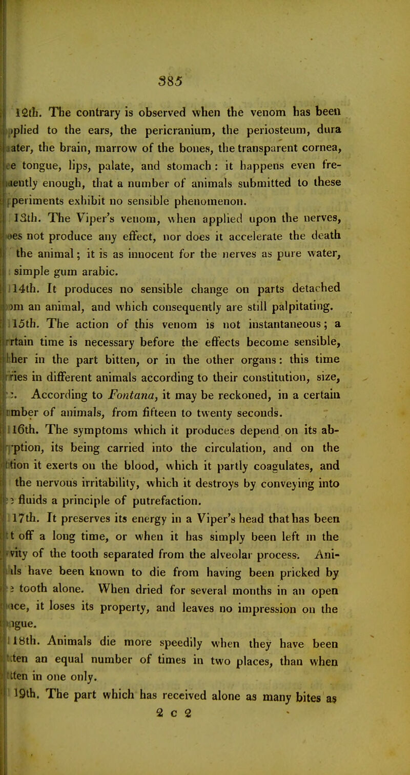 I! F ■ i 385 i2tli. The contrary is observed when the venom has been iplied to the ears, the pericranium, the periosteum, dura ater, the brain, marrow of the bones, the transparent cornea, e tongue, lips, palate, and stomach : it happens even fre- wniiy enough, riiat a number of animals submitted to these periments exhibit no sensible phenomenon. 13th. The Viper's venom, when applied upon the nerves, >es not produce any effect, nor does it accelerate the death the animal; it is as innocent for the nerves as pure water, simple gum arabic. 14th. It produces no sensible change on parts detached )m an animal, and which consequently are still palpitating. 15th. The action of this venom is not instantaneous; a rtain time is necessary before the effects become sensible, her in the part bitten, or in the other organs: this time ries in different animals according to their constitution, size, '. According to Fontana, it may be reckoned, in a certain mber of animals, from fifteen to twenty seconds. l6th. The symptoms which it produces depend on its ab- ■ption, its being carried into the circulation, and on the tion it exerts on the blood, which it partly coagulates, and the nervous irritability, which it destroys by conveying into 1 fluids a principle of putrefaction. 17th. It preserves its energy in a Viper's head that has been t off a long time, or when it has simply been left ni the viiy of the tooth separated from the alveolar process. Ani- ils have been known to die from having been pricked by } tooth alone. When dried for several months in an open ice, it loses its property, and leaves no impression on the igue. Ibth. Animals die more speedily when they have been ten an equal number of times in two places, than when ten in one only. 19th. The part which has received alone as many bites as 2 c 2