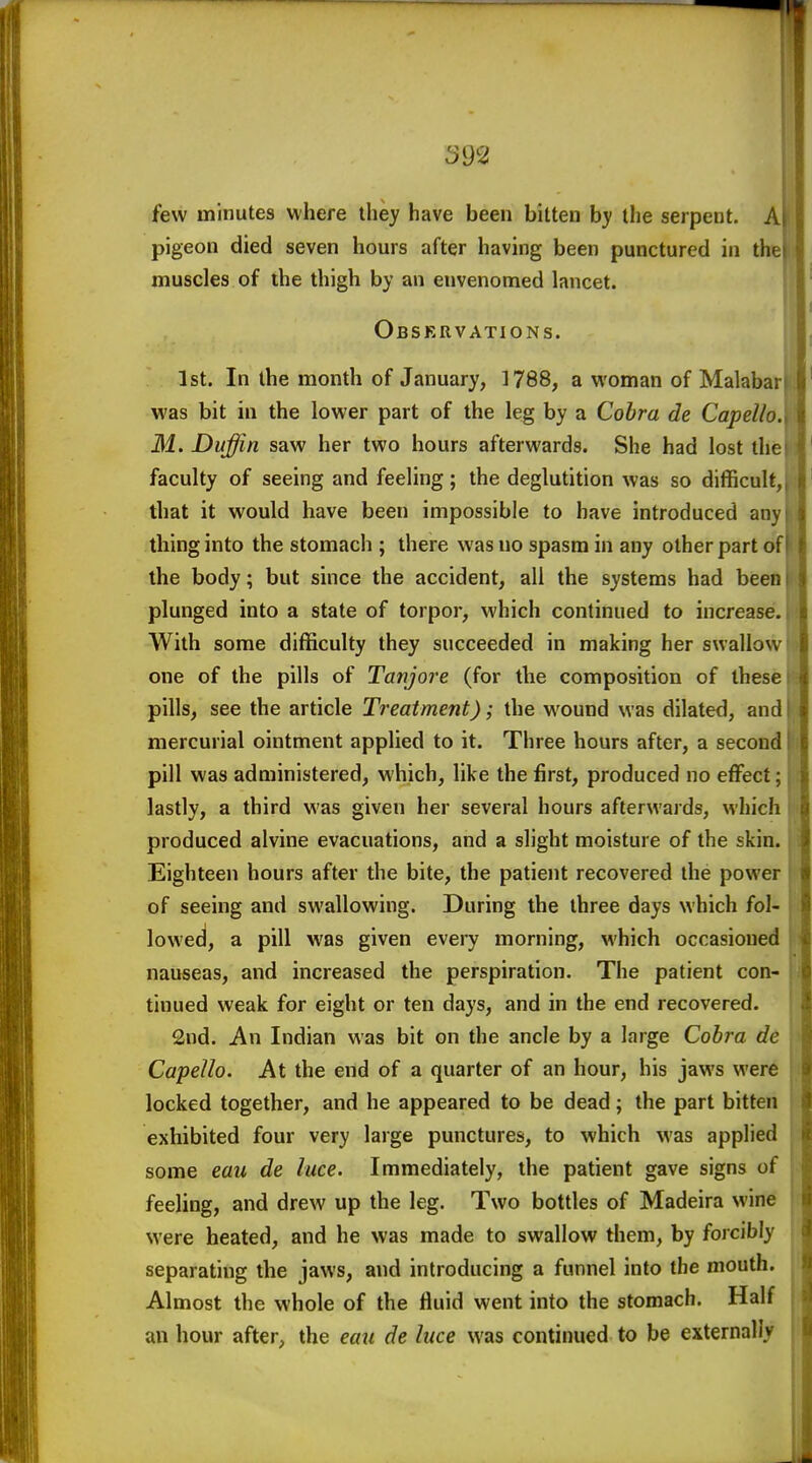 few minutes where they have been bitten b}' llie serpent, A pigeon died seven hours after having been punctured in the muscles of the thigh by an envenomed lancet. Obskrvations. 1st. In the month of January, ]788, a woman of Malabar was bit in the lower part of the leg by a Cobra de Capello. M. Duffin saw her two hours afterwards. She had lost the faculty of seeing and feeling; the deglutition was so difficult, that it would have been impossible to have introduced any thing into the stomach ; there was no spasm in any other part of the body; but since the accident, all the systems had been plunged into a state of torpor, which continued to increase. With some difficulty they succeeded in making her swallow one of the pills of Tanjore (for the composition of these pills, see the article Treatment); the wound was dilated, and mercurial ointment applied to it. Three hours after, a second pill was administered, which, like the first, produced no effect; lastly, a third was given her several hours afterwards, which produced alvine evacuations, and a slight moisture of the skin. Eighteen hours after the bite, the patient recovered the power of seeing and swallowing. During the three days which fol- lowed, a pill was given every morning, which occasioned nauseas, and increased the perspiration. The patient con- tinued weak for eight or ten days, and in the end recovered. 2nd. An Indian was bit on the ancle by a large Cobra de Capello. At the end of a quarter of an hour, his jaws were locked together, and he appeared to be dead; the part bitten exhibited four very large punctures, to which was applied some eau de luce. Immediately, the patient gave signs of feeling, and drew up the leg. Two bottles of Madeira wine were heated, and he was made to swallow them, by forcibly separating the jaws, and introducing a funnel into the mouth. Almost the whole of the fluid went into the stomach. Half an hour after, the eau de luce was continued to be externally