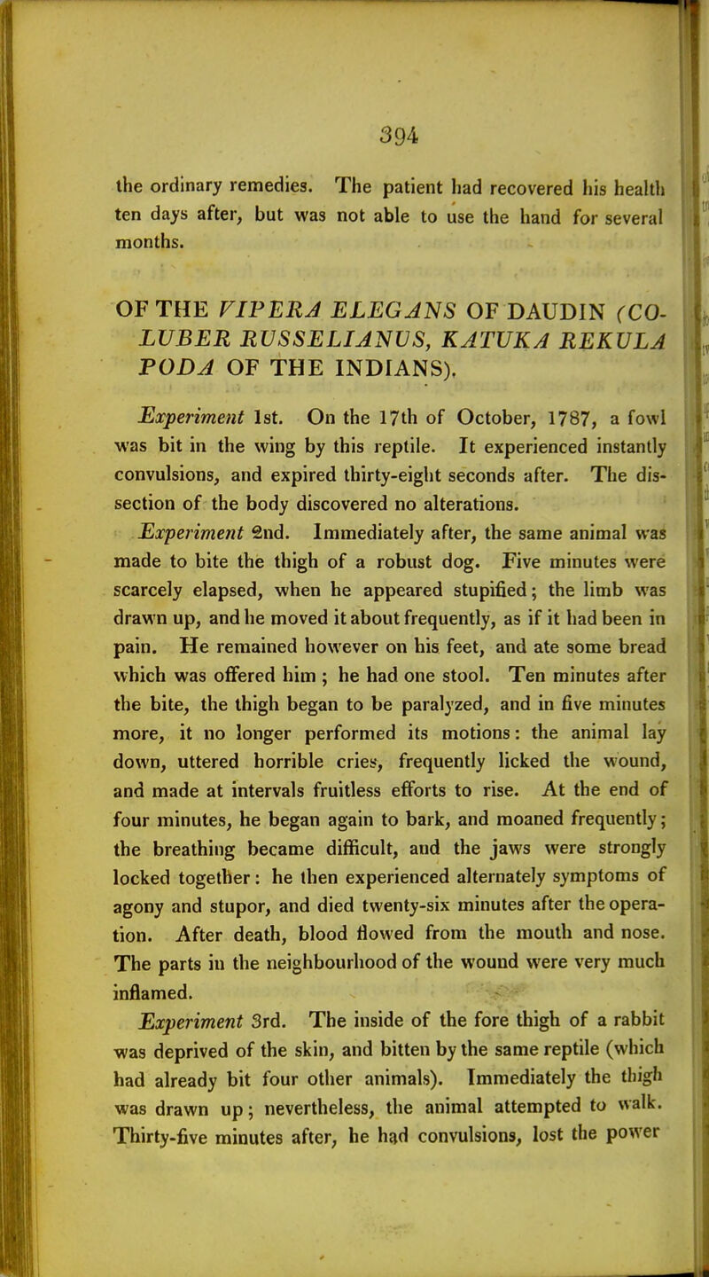 the ordinary remedies. The patient had recovered his health ten days after, but was not able to use the hand for several months. OF THE FIPERJ ELEGJNS OF DAUDIN (CO- LUBER RUSSELIANVS, KATUKA REKULA PODA OF THE INDIANS), Experiment 1st, On the 17th of October, 1787, a fowl was bit in the wing by this reptile. It experienced instantly convulsions, and expired thirty-eight seconds after. The dis- section of the body discovered no alterations. Experiment Snd. Immediately after, the same animal was made to bite the thigh of a robust dog. Five minutes were scarcely elapsed, when he appeared stupified; the limb was drawn up, and he moved it about frequently, as if it had been in pain. He remained however on his feet, and ate some bread which was offered him ; he had one stool. Ten minutes after the bite, the thigh began to be paralyzed, and in five minutes more, it no longer performed its motions: the animal lay down, uttered horrible cries, frequently licked the wound, and made at intervals fruitless efforts to rise. At the end of four minutes, he began again to bark, and moaned frequently; the breathing became difficult, and the jaws were strongly locked together: he then experienced alternately symptoms of agony and stupor, and died twenty-six minutes after the opera- tion. After death, blood flowed from the mouth and nose. The parts in the neighbourhood of the wound were very much inflamed. Experiment 3rd. The inside of the fore thigh of a rabbit was deprived of the skin, and bitten by the same reptile (which had already bit four other animals). Immediately the thigh was drawn up; nevertheless, the animal attempted to walk. Thirty.five minutes after, he had convulsions, lost the power