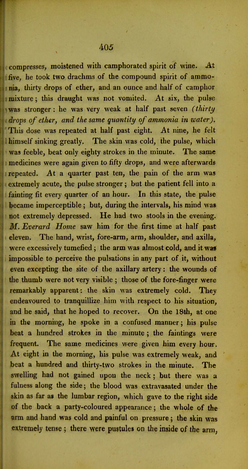 compresses, moistened with camphorated spirit of wine. At five, he took two drachms of the compound spirit of ammo- nia, thirty drops of ether, and an ounce and half of camphor mixture; this draught was not vomited. At six, the pulse was stronger : he was very weak at half past seven (thirty drops of ether, and the same quantity of ammonia in imter). This dose was repeated at half past eight. At nine, he felt himself sinking greatly. The skin was cold, the pulse, which was feeble, beat only eighty strokes in the minute. The same medicines were again given to fifty drops, and were afterwards repeated. At a quarter past ten, the pain of the arm was extremely acute, the pulse stronger; but the patient fell into a fainting fit every quarter of an hour. In this state, the pulse became imperceptible; but, during the intervals, his mind was not extremely depressed. He had two stools in the evening. M. Everard Home saw him for the first time at half past eleven. The hand, wrist, fore-arm, arm, shoulder, and axilla, were excessively tumefied; the arm was almost cold^ and it wail impossible to perceive the pulsations in any part of it, without even excepting the site of the axillary artery: the wounds of the thumb were not very visible ; those of the fOre-finger were remarkably apparent: the skin was extremely cold. They endeavoured to tranquillize him with respect to his situation, and he said, that he hoped to recover. On the 18th, at one in the morning, he spoke in a confused manner; his pulse beat a hundred strokes in the minute ; the faintings were frequent The same medicines were given him every hour. At eight in the morning, his pulse was extremely weak, and beat a hundred and thirty-two strokes in the minute. The swelling had not gained upon the neck ; but there was a fulness along the side; the blood was extravasated under the «kin as far as the lumbar region, which gave to the right side of the back a party-coloured appearance; the whole of the arm and hand was cold and painful on pressure; the skin was extremely tense; there were pustules on tlie inside of the arm,