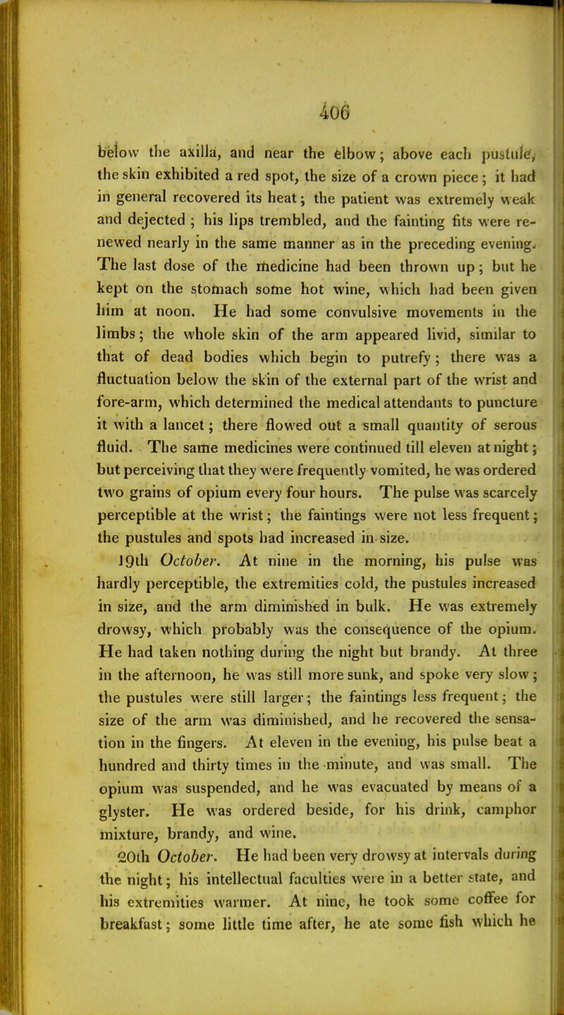 i06 bfejovv the axilla, and near the elbow; above each pustule, the skin exhibited a red spot, the size of a crown piece; it had in general recovered its heat; the patient was extremely weak and dejected ; his lips trembled, and the fainting fits were re- newed nearly in the same manner as in the preceding evening. The last dose of the rtiedicine had been thrown up; but he kept on the stoinach some hot wine, which had been given him at noon. He had some convulsive movements in the limbs; the whole skirt of the arm appeared livid, similar to that of dead bodies which begin to putrefy; there was a fluctuation below the skin of the external part of the wrist and fore-arm, which determined the medical attendants to puncture it with a lancet; there flowed out a small quantity of serous fluid. The same medicines were continued till eleven at night; but perceiving that they were frequently vomited, he was ordered two grains of opium every four hours. The pulse was scarcely perceptible at the wrist; the faintings were not less frequent; the pustules and spots had increased in size. J9lh October. At nine in the morning, his pulse was hardly perceptible, the extremities cold, the pustules increased in size, and the arm diminished in bulk. He was extremely drowsy, which pfobably was the consequence of the opium. He had taken nothing during the night but brandy. At three in the afternoon, he was still more sunk, and spoke very slow; the pustules were still larger; the faintings less frequent; the size of the arm was diminished, and he recovered the sensa- tion in the fingers. At eleven in the evening, his pulse beat a hundred and thirty times in the minute, and was small. The opium was suspended, and he was evacuated by means of a glyster. He was ordered beside, for his drink, camphor mixture, brandy, and wine. 20th October. He had been very drowsy at intervals during the night; his intellectual faculties were in a better state, and his extremities warmer. At nine, he took some coffee for breakfast; some little lime after, he ate some fish which he