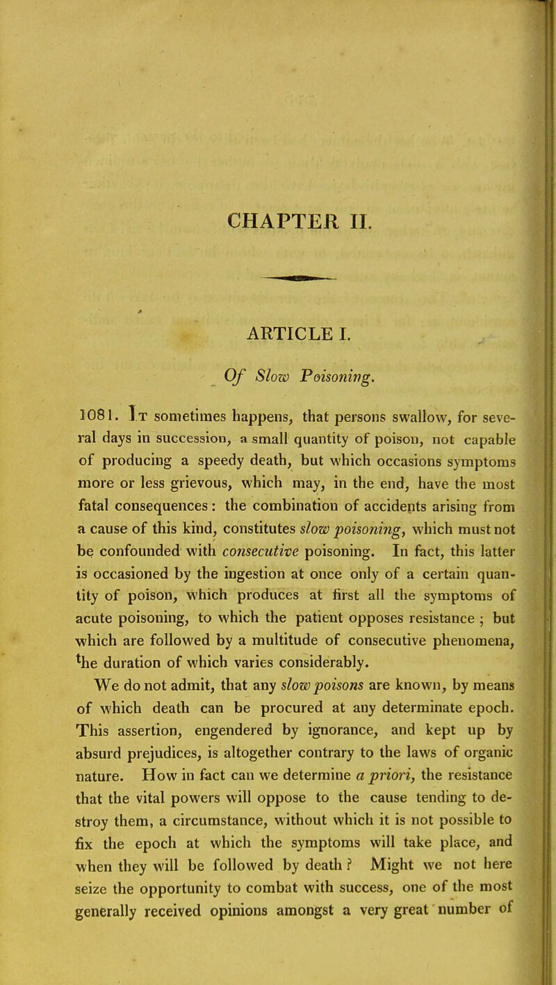 ARTICLE I. Of Slow Poisoning. 1081. It sometimes happens, that persons swallow, for seve- ral days in succession, a small quantity of poison, not capable of producing a speedy death, but which occasions symptoms more or less grievous, which may, in the end, have the most fatal consequences : the combination of accidents arising from a cause of this kind, constitutes slow poisonitig, which must not be confounded with consecutive poisoning. In fact, this latter is occasioned by the ingestion at once only of a certain quan- tity of poison, which produces at first all the symptoms of acute poisoning, to which the patient opposes resistance ; but which are followed by a multitude of consecutive phenomena, *he duration of which varies considerably. We do not admit, that any slow poisons are known, by means of which death can be procured at any determinate epoch. This assertion, engendered by ignorance, and kept up by absurd prejudices, is altogether contrary to the laws of organic nature. How in fact can we determine a priori, the resistance that the vital powers will oppose to the cause tending to de- stroy them, a circumstance, without which it is not possible to fix the epoch at which the symptoms will take place, and when they will be followed by death ? Might we not here seize the opportunity to combat with success, one of the most generally received opinions amongst a very great number of