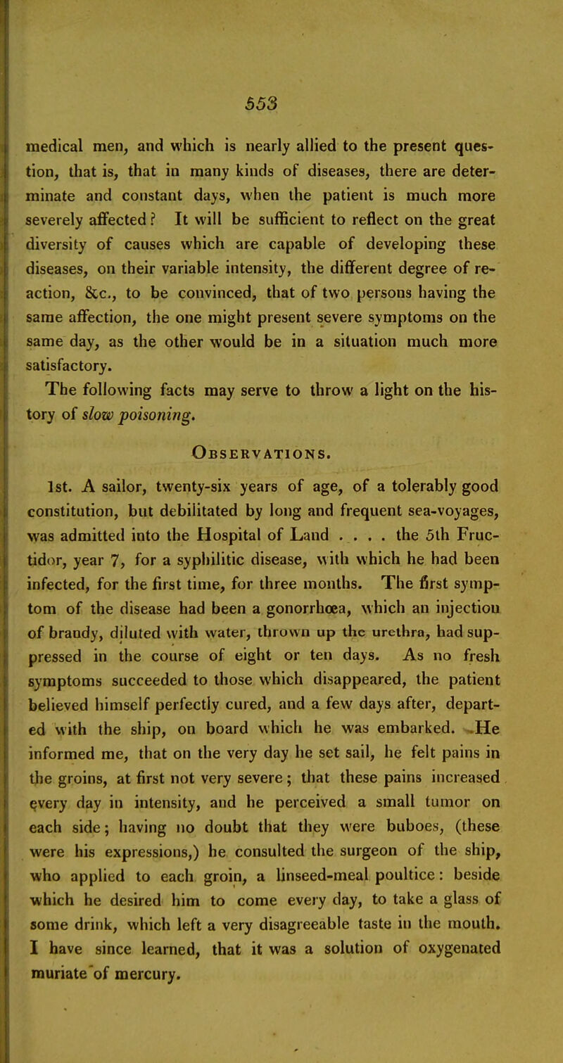 medical men, and which is nearly allied to the present ques- tion, that is, that in many kinds of diseases, there are deter- minate and constant days, when the patient is much more severely aflFected ? It will be sufficient to reflect on the great diversity of causes which are capable of developing these diseases, on their variable intensity, the different degree of re- action, &c., to be convinced, that of two persons having the same affection, the one might present severe symptoms on the same day, as the other would be in a situation much more satisfactory. The following facts may serve to throw a light on the his- tory of slow poisoning. Observations. 1st. A sailor, twenty-six years of age, of a tolerably good constitution, but debilitated by long and frequent sea-voyages, was admitted into the Hospital of Land .... the 5lh Fruc- tidor, year 7, for a syphilitic disease, with which he had been infected, for the first time, for three months. The first symp- tom of the disease had been a gonorrhoea, which an injectiou of brandy, diluted with water, ihrovvn up the urethra, had sup- pressed in the course of eight or ten days. As no fresh symptoms succeeded to those which disappeared, the patient believed himself perfectly cured, and a few days after, depart- ed with the ship, on board which he was embarked. ^He informed me, that on the very day he set sail, he felt pains in tlie groins, at first not very severe; that these pains increased ^very day in intensity, and he perceived a small tumor on each side; having no doubt that they were buboes, (these were his expressions,) he consulted the surgeon of the ship, ■who applied to each groin, a linseed-meal poultice: beside which he desired him to come every day, to take a glass of some drink, which left a very disagreeable taste in the mouth. I have since learned, that it was a solution of oxygenated muriate'of mercury.