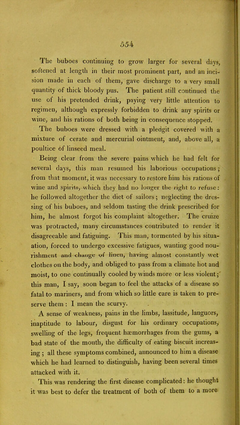 The buboes continuing to grow larger for several days, softened at length in their most prominent part, and an inci- sion made in each of them, gave discharge to a very small quantity of thick bloody pus. The patient still continued the use of his pretended drink, paying very little attention to regimen, although expressly forbidden to drink any spirits or wine, and his rations of both being in consequence stopped. The buboes were dressed with a pledgit covered with a mixture of cerate and mercurial ointment, and, above all, a poultice 6f linseed meal. Being clear from the severe pains w-hich he had felt for several days, this man resumed his laborious occupations; from that moment, it was necessary to restore him his rations of wine and spirits, which they had no longer the right to refuse: he followed altogether the diet of sailors; neglecting the dres- sing of his buboes, and seldom tasting the drink prescribed for him, he almost forgot his complaint altogether. The cruize was protracted, many circumstances contributed to render it disagreeable and fatiguing. This man, tormented by his situa- ation, forced to undergo excessive fatigues, wanting good nou- rishment and change uf linen, having almost constantly wet clothes on the body, and obliged to pass from a climate hot and moist, to one continually cooled by winds more or less violent this man, I say, soon began to feel the attacks of a disease so fatal to mariners, and from which so little care is taken to pre- serve them : I mean the scurvy. A sense of weakness, pains in the limbs, lassitude, languors, inaptitude to labour, disgust for his ordinary occupations, swelling of the legs, frequent haemorrhages from the gums, a bad state of the mouth, the difficulty of eating biscuit increas- ing ; all these symptoms combined, announced to him a disease which he had learned to distinguish, having been several times attacked with it. This was rendering the first disease complicated: he thought it was best to defer the treatment of both of them to a more