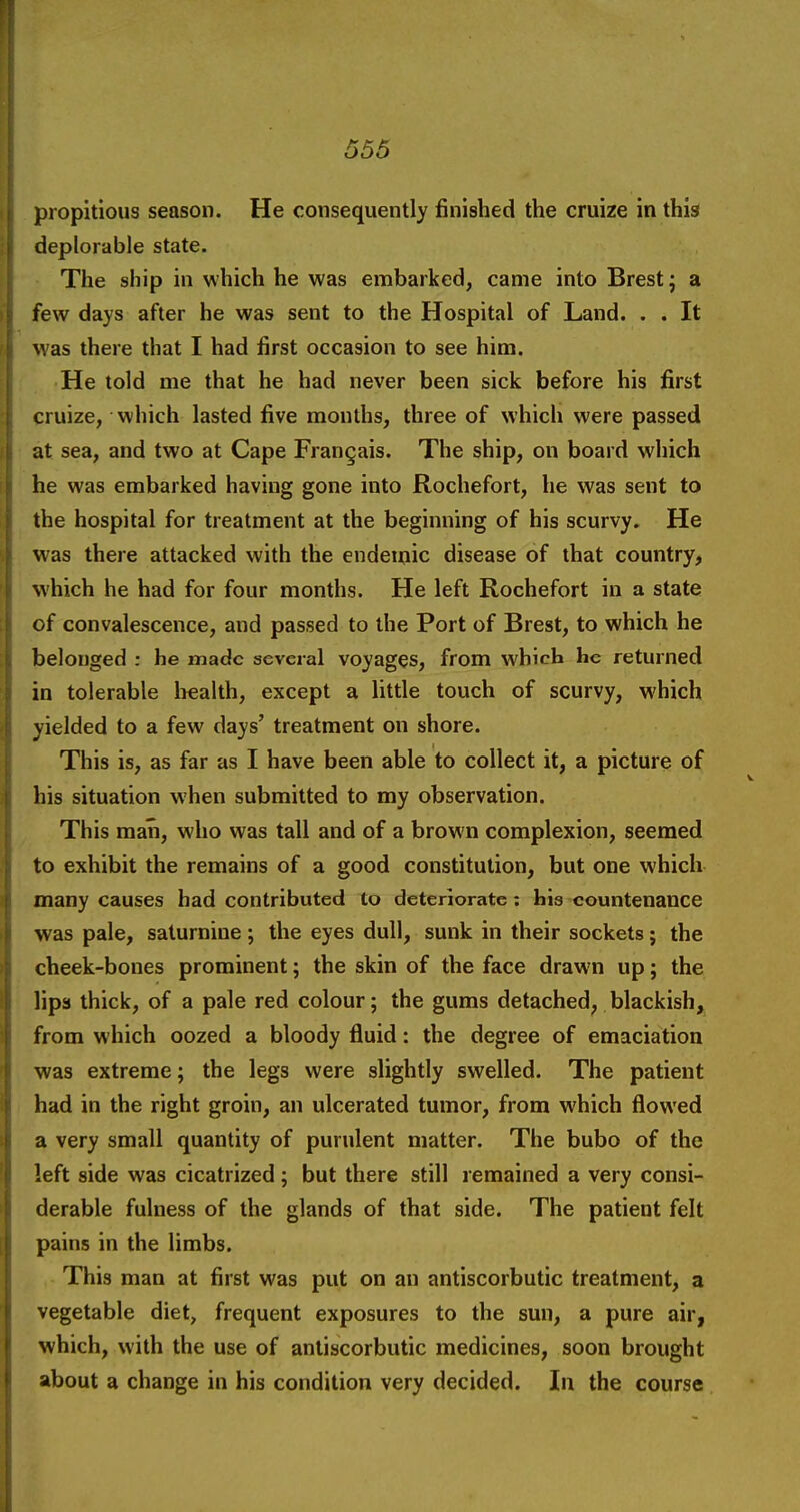 propitious season. He consequently finished the cruize in this deplorable state. The ship in which he was embarked, came into Brest j a few days after he was sent to the Hospital of Land. . . It was there that I had first occasion to see him. He told me that he had never been sick before his first cruize, which lasted five months, three of which were passed at sea, and two at Cape Frangais. The ship, on board which he was embarked having gone into Rochefort, he was sent to the hospital for treatment at the beginning of his scurvy. He was there attacked with the endemic disease of that country, which he had for four months. He left Rochefort in a state of convalescence, and passed to the Port of Brest, to which he belonged : he made several voyages, from which he returned in tolerable Irealth, except a little touch of scurvy, which yielded to a few days' treatment on shore. This is, as far as I have been able to collect it, a picture of his situation when submitted to my observation. This man, who was tall and of a brown complexion, seemed to exhibit the remains of a good constitution, but one which many causes had contributed to deteriorate: his countenance was pale, saturnine ; the eyes dull, sunk in their sockets; the cheek-bones prominent; the skin of the face drawn up; the lips thick, of a pale red colour; the gums detached, blackish, from which oozed a bloody fluid: the degree of emaciation was extreme; the legs were slightly swelled. The patient had in the right groin, an ulcerated tumor, from which flowed a very small quantity of purulent matter. The bubo of the left side was cicatrized; but there still remained a very consi- derable fulness of the glands of that side. The patient felt pains in the limbs. This man at first was put on an antiscorbutic treatment, a vegetable diet, frequent exposures to the sun, a pure air, which, with the use of antiscorbutic medicines, soon brought about a change in his condition very decided. In the course