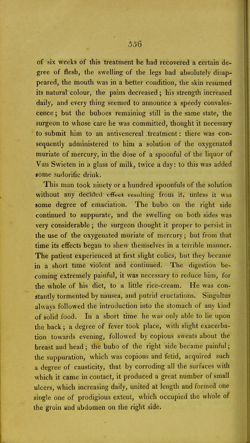 of six weeks of this treatment he had recovered a certain de- gree of flesh, the swelling of the legs had absolutely disap- peared, the mouth was in a better condition, the skin resumed its natural colour, the pains decreased; his strength increased daily, and every thing seemed to announce a speedy convales- cence ; but the buboes remaining still in the same state, the surgeon to whose care he was committed, thought it necessary to submit him to an antivenereal .treatment: there was con- sequently administered to him a solution of the oxygenated muriate of mercury, in the dose of a spoonful of the liquor of Van Swieten in a glass of milk, twice a day: to this was added Bome sudorific drink. This man took ninety or a hundred spoonfuls of the solution without any decided effect resulting from it, unless it was some degree of emaciation. The bubo on the right side continued to suppurate, and the swelling on both sides was very considerable; the surgeon thought it proper to persist in the use of the oxygenated muriate of mercury; but from that time its effects began to shew themselves in a terrible manner. The patient experienced at first slight colics, but they became in a short time violent and continued. The digestion be- coming extremely painful, it was necessary to reduce him, for the whole of his diet, to a little rice-cream. He was con- stantly tormented by nausea, and putrid eructations. Singultus always followed the introduction into the stomach of any kind of solid food. In a short time he was only able to lie upon the back; a degree of fever took place, with slight exacerba- tion towards evening, followed by copious sweats about the breast and head; the bubo of the right side became painful; the suppuration, which was copious and fetid, acquired such a degree of causticity, that by corroding all the surfaces with which it came in contact, it produced a great number of small ulcers, which increasing daily, united at length and formed one single one of prodigious extent, which occupied the whole of the groin and abdomen on the right side.