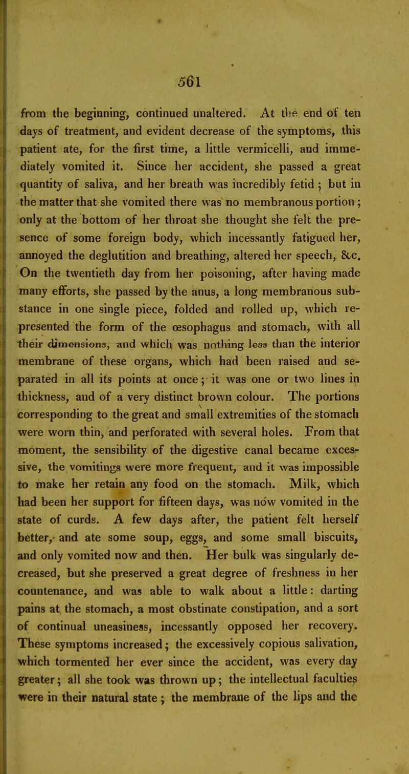 I 561 from the beginning, continued unaltered. At tlie end of ten days of treatment, and evident decrease of the symptoms, this patient ate, for the first time, a little vermicelli, and imme- diately vomited it. Since her accident, she passed a great quantity of saliva, and her breath was incredibly fetid ; but in the matter that she vomited there was no membranous portion; only at the bottom of her throat she thought she felt the pre- sence of some foreign body, which incessantly fatigued her, annoyed the deglutition and breathing, altered her speech, 8tc. On the twentieth day from her poisoning, after having made many efforts, she passed by the anus, a long membranous sub- stance in one single piece, folded and rolled up, which re- presented the form of the oesophagus and stomach, with all their dimensions, and which was nothing less than the interior membrane of these organs, which had been raised and se- parated in all its points at once; it was one or two lines in thickness, and of a very distinct brown colour. The portions corresponding to the great and small extremities of the stomach were worn thin, and perforated with several holes. From that moment, the sensibility of the digestive canal became exces- sive, the vomitings were more frequent, and it was impossible to make her retain any food on the stomach. Milk, which had been her support for fifteen days, was now vomited in the state of curds. A few days after, the patient felt herself better,- and ate some soup, eggs, and some small biscuits, and only vomited now and then. Her bulk was singularly de- creased, but she preserved a great degree of freshness in her countenance, and was able to walk about a little: darting pains at the stomach, a most obstinate constipation, and a sort of continual uneasiness, incessantly opposed her recovery. These symptoms increased; the excessively copious salivation, which tormented her ever since the accident, was every day greater; all she took was thrown up; the intellectual faculties were in their natural state ; the membrane of the lips and the