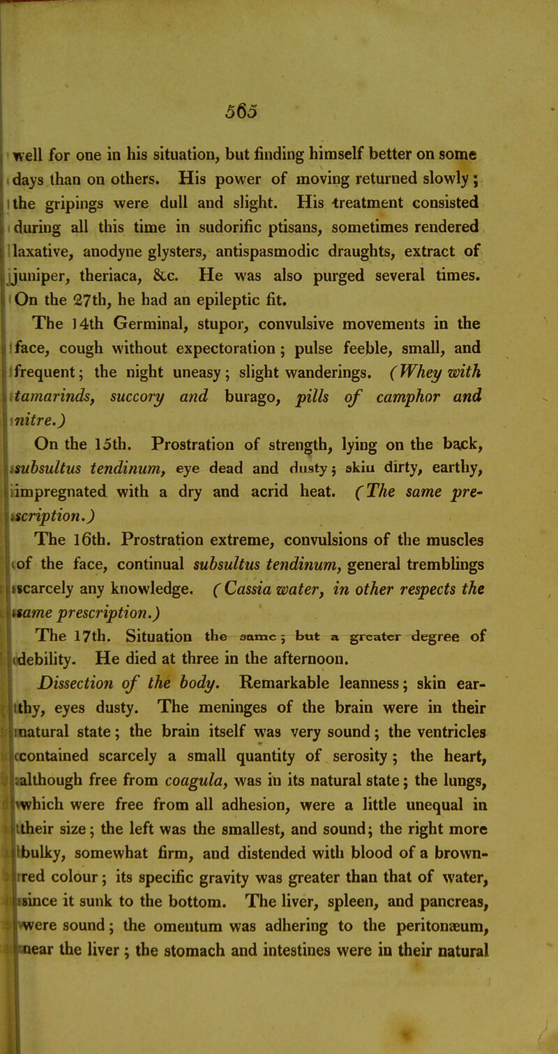 ! 565 ' well for one in his situation^ but finding himself better on some • days lhan on others. His power of moving returned slowly ; ithe gripings were dull and slight. His -treatment consisted I during all this time in sudorific ptisans^ sometimes rendered ilaxative^ anodyne glysters, antispasmodic draughts, extract of jjuniper, theriaca, &c. He was also purged several times. iOn the 27th, he had an epileptic fit. The 14th Germinal, stupor, convulsive movements in the face, cough without expectoration; pulse feeble, small, and Ifrequent; the night uneasy; slight wanderings. (Whey with ttamarinds, succory and burago, pills of camphor and mitre.) On the 15th. Prostration of strength, lying on the back, tmbsultus tendinum, eye dead and dusty j skiu dirty, earthy, idmpregnated with a dry and acrid heat. (The same pre- ucription.) The l6th. Prostration extreme, convulsions of the muscles «of the face, continual subsultus tendinum, general tremblings jlicarcely any knowledge, ( Cassia water, in other respects the ame prescription.) The 17th. Situation the same 5 but a greater degree of ebility. He died at three in the afternoon. Dissection of the body. Remarkable leanness; skin ear- ;hy, eyes dusty. The meninges of the brain were in their latural state; the brain itself was very sound; the ventricles ontained scarcely a small quantity of serosity ; the heart, though free from coagula, was in its natural state; the lungs, hich were free from all adhesion, were a little unequal in eir size; the left was the smallest, and sound; the right more ulky, somewhat firm, and distended with blood of a brown- ed colour; its specific gravity was greater than that of water, lince it sunk to the bottom. The liver, spleen, and pancreas, ere sound; the omentum was adhering to the peritoneeum, ear the liver; the stomach and intestines were in their natural