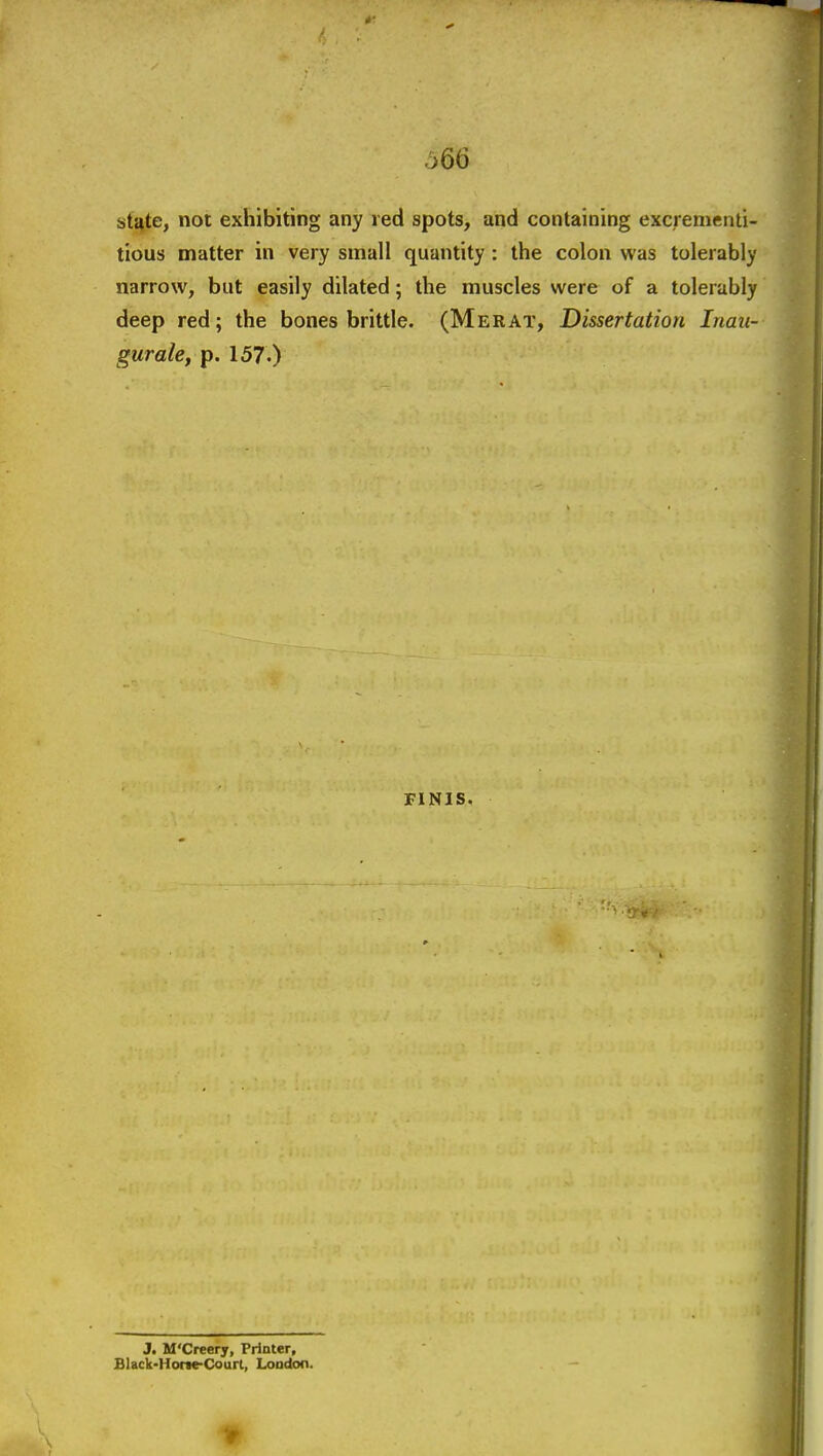 sti^te, not exhibiting any red spots, and containing excrenienti- tious matter in very small quantity : the colon was tolerably narrow, but easily dilated; the muscles were of a tolerably deep red; the bones brittle. (Merat, Dissertation Inau- gurale, p. 157-) FINIS. J. M'Creery, Printer, Black>HoneCourl, London.