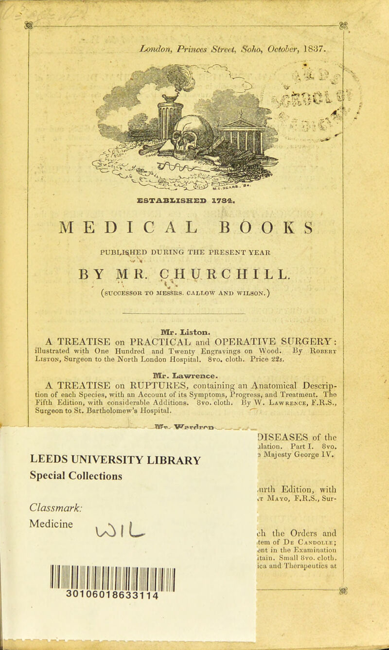 London, Princes Street, Soho, October, 1837. ESTABLISHED 1784. MEDICAL BOOKS PUBLISHED DURING THE PRESENT YEAR BY MR. CHURCHILL. (SUCCESSOR TO MESSRS. CALLOW AND WILSON.) Mr. Iiiston. A TREATISE on PRACTICAL and OPERATIVE SURGERY: illustrated with One Hundred and Twenty Engravings on Wood. By Robert Liston, Surgeon to the North London Hospital. 870. cloth. Price '22s. Mr. Lawrence. A TREATISE on RUPTURES, containing an Anatomical Descrip- tion of each Species, with an Account of its Symptoms, Progress, and Treatment. The Fifth Edition, with considerable Additions. 8vo. cloth. By W. Lawrence, F.R.S., Surgeon to St. Bartholomew's Hospital. LEEDS UNIVERSITY LIBRARY Special Collections Classmark: Medicine 30106018633114 DISEASES of the jlation. Part I. 8vo. 3 Majesty George IV. -urth Edition, with vT Mayo, F.K.S., Sur- ich the Orders and .tern of De Candoixe; <snt in the Examination itain. Small 8vo. cloth, ica and Thorapoutics at