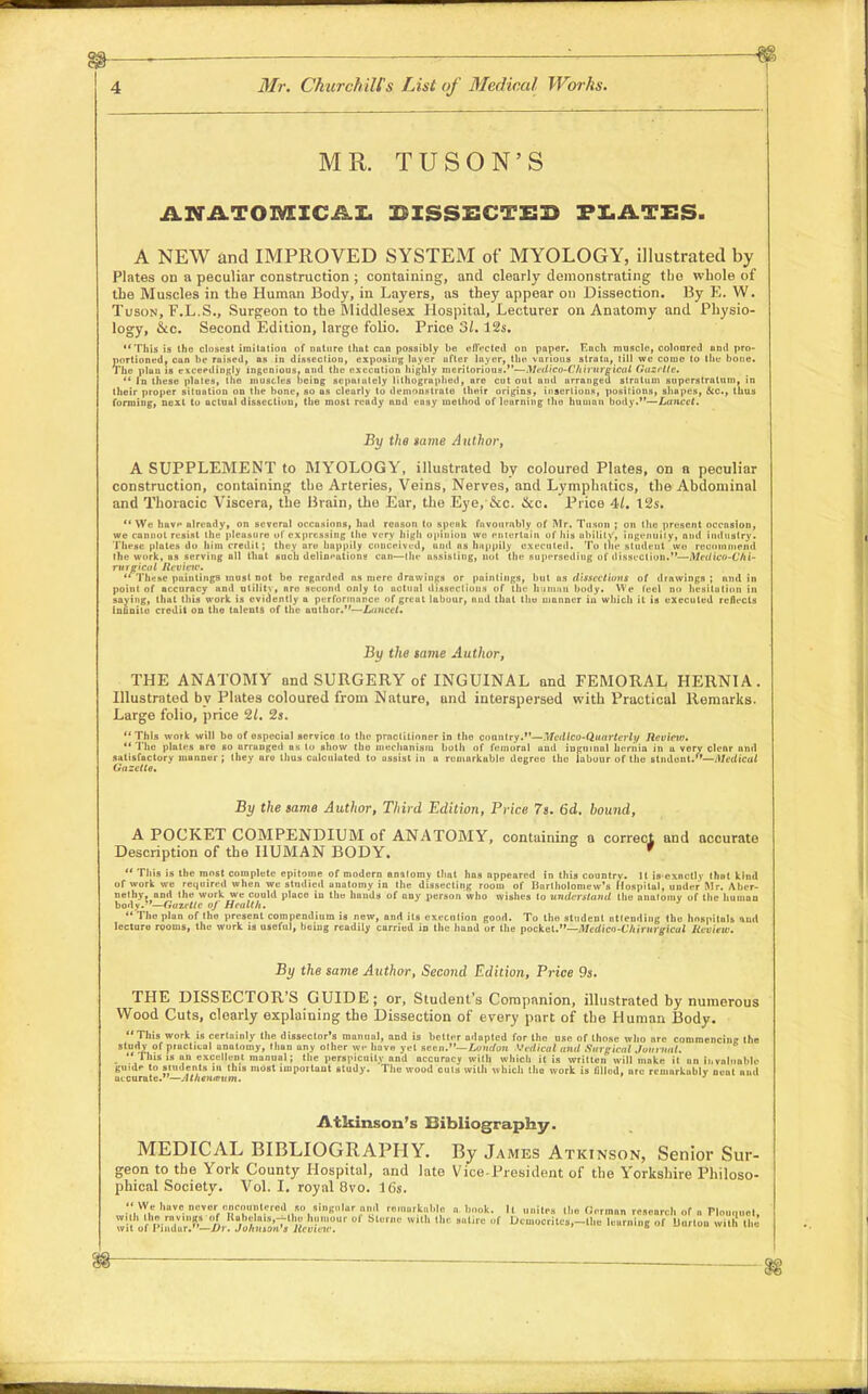 MR. TUSON'S ANATOMICAL DISSECTED PLATES. A NEW and IMPROVED SYSTEM of MYOLOGY, illustrated by Plates on a peculiar construction ; containing, and clearly demonstrating the whole of the Muscles in the Human Body, in Layers, as they appear on Dissection. By E. W. Tuson, F.L.S., Surgeon to the Middlesex Hospital, Lecturer on Anatomy and Physio- logy, &c. Second Edition, large folio. Price 31.12s. This is Ihe closest imitation of nature that can possibly lie effected on paper. F,ach muscle, coloored and pro- portioned, can he raised, as in dissection, exposing layer after layer, the various strata, till we come to the hone. The plan is exceedingly ingenious, and the execation highly meritorious.— Medico~Chirurgicat Gtizrlte.  In these plates, the muscles being separately lithographed, are cut out and arranged strutum superstratum, in their proper situation on the hone, so as clearly to demonstrate their urigins, inserliuns, positions, shapes, &c, thus forming, next to actual dissection, the most ready nud easy method of leurning the human body.—Ltincet. By the same Author, A SUPPLEMENT to MYOLOGY, illustrated by coloured Plates, on o peculiar construction, containing the Arteries, Veins, Nerves, and Lymphatics, the Abdominal and Thoracic Viscera, the Brain, the Ear, the Eye/Sec. &c. Price 41. t2s.  We have ulready, on several occasions, hud reason to speak favourably of Mr. Tuson ; on the present occasion, we cannot resist the pleasure of expressing the very high opinion wo entertain of his ability', ingenuity, and industry. These plates do him credit; they are happily conceived, and as happily executed. To the student .we recommend Ihe work, as serving all thut such delineations can—Ihe assisting, not the superseding of dissection.—Medico-Chk migicat Review.  These paintings must not be regarded as mere drawings or paintings, but as dissections of drawings ; and in point of accuracy and utility*, nro second only to actual dissections of the ham,in budy. We feel no hesitation in saying, thut this work is evidently a performance of great labour, and that the manner in which it is executed reflects infinite credit on the talents of the author.—Liinct't. By the same Author, THE ANATOMY and SURGERY of INGUINAL and FEMORAL HERNIA. Illustrated by Plates coloured from Nature, and interspersed with Practical Remarks. Large folio, price 21. 2s. This work will bo of ospeciul service to the practitioner in the country.—Mcdlco-Quarterli/ Review.  The plates ure so arranged as to show the mechanism both of femoral and inguinal hernia in u very clear and satisfactory niunner ; they ure thus calculated to assist in a remarkable degree the labour of the student.—Medical Uazctte. By the same Author, Third Edition, Price 7s. 6d. hound, A POCKET COMPENDIUM of ANATOMY, containing a correct and accurate Description of the HUMAN BODY. '  This is the most complete epitome of modern anatomy that has appeared in this country. 11 isexactly that kind of work we required when we studied anatomy in the dissecting room of Bartholomew's Hospitul, under Mr. Aber- netby, and the work we could place in the hauds of any person who wishes to understand the anatomy of the human body. —Gazette aj Health.  The plan of the present compendium is new, and its execution good. To the student attending thu hospitals and lecture rooms, the work is useful, being readily carried in the hand or the pocket.—Medicn-Chirnrgical Review. By the same Author, Second Edition, Price 9s. THE DISSECTOR'S GUIDE; or, Student's Companion, illustrated by numerous Wood Cuts, clearly explaining the Dissection of every part of the Human Body. This work is certainly the dissector's manual, and is belter adapted for the use of those who are commencing the study of practical anatomy, than any olher we have yet seen.— Landan Medical and Surgical Journal.  This is an excellent manual; the perspicuity and accuracy with which it is written will moke it an invaluable guide to students in this most important study. Tho wood cuts with which tho work is lillud, are remarkably neat unil accurate.'—Athenteum. Atkinson's Bibliography. MEDICAL BIBLIOGRAPHY. By James Atkinson, Senior Sur- geon to the York County Hospital, and late Vice-President of the Yorkshire Philoso- phical Society. Vol.1, royal 8vo. 16s.  VVe have never onco^rftitered so singular and , irkable « book, It unites the Gorman research or a Flouqoel, with the ravings f Rabelals.-J-lho hi tr oi bin,,, with lb, latin of Dcmocrites.-lhe learning ,,r Uurton with the wit of 1'iiidur.—//)•. JohHSOtt'i ltcouic. 6  a