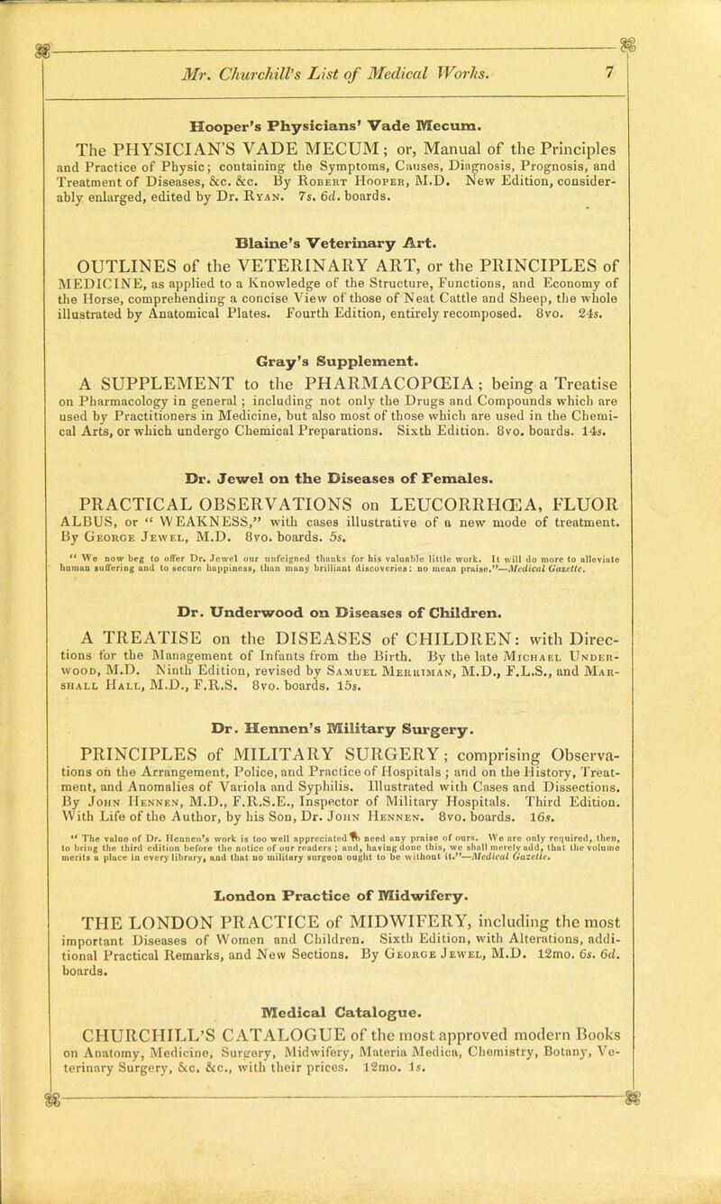 Hooper's Physicians' Vade Mccum. The PHYSICIAN'S VADE MECUM; or, Manual of the Principles and Practice of Physic; containing the Symptoms, Causes, Diagnosis, Prognosis, and Treatment of Diseases, &c. &c. By Robert Hooper, M.D. New Edition, consider- ably enlarged, edited by Dr. Ryan. 7s. 6d. boards. Blaine's Veterinary Art. OUTLINES of the VETERINARY ART, or the PRINCIPLES of MEDICINE, as applied to a Knowledge of the Structure, Functions, and Economy of the Horse, comprehending a concise View of those of Neat Cattle and Sheep, the whole illustrated by Anatomical Plates. Fourth Edition, entirely recomposed. 8vo. 24s. Gray's Supplement. A SUPPLEMENT to the PHARMACOPOEIA; being a Treatise on Pharmacology in general ; including not only the Drugs and Compounds which are used by Practitioners in Medicine, but also most of those which are used in the Chemi- cal Arts, or which undergo Chemical Preparations. Sixth Edition. 8vo. boards. 14s. Dr. Jewel on the Diseases of Females. PRACTICAL OBSERVATIONS on LEUCORRHCEA, FLUOR ALBUS, or  WEAKNESS, with cases illustrative of a new mode of treatment. By George Jewel, M.D. 8vo. boards. 5s.  We now beg to offer Dr. Jewel our unfeigned thanks for his valuable little work. It will do more to alleviate human suffering and to secure happiness, than ninny brilliant discoveries: no mean praise.—Medical Gazette. Dr. Underwood on Diseases of Children. A TREATISE on the DISEASES of CHILDREN: with Direc- tions for the Management of Infants from the Birth. By the late Michael Under- wood, M.D. Ninth Edition, revised by Samuel Merkiman, M.D., F.L.S., and Mar- shall Hall, M.D., F.R.S. 8vo. boards. 15s. Dr. Hennen's Military Surgery. PRINCIPLES of MILITARY SURGERY; comprising Observa- tions on the Arrangement, Police, and Practice of Hospitals ; and on the History, Treat- ment, and Anomalies of Variola and Syphilis. Illustrated with Cases and Dissections. By John IIennen, M.D., F.R.S.E., Inspector of Military Hospitals. Third Edition. With Life of the Author, by his Son, Dr. John Hennen. 8vo. boards. 16s. 11 The valuo of Dr. Hennen's work is too well appreciated % need any praise of ours. We are only required, then, to bring the third edition before the notice of our readers ; and, having done this, we shall merely add, that the volume merits a place in every library, and that no military surgeon ought to be withoat it.—Medical Gazette. London Practice of Midwifery. THE LONDON PRACTICE of MIDWIFERY, including the most important Diseases of Women and Children. Sixth Edition, with Alterations, addi- tional Practical Remarks, and New Sections. By George Jewel, M.D. 12mo. 6s. 6d. boards. Medical Catalogue. CHURCHILL'S CATALOGUE of the most approved modern Books on Anatomy, Medicine, Surirery, Midwifery, Materia Medica, Chemistry, Botany, Ve- terinary Surgery, &c. &c, with their prices. 12mo. Is.