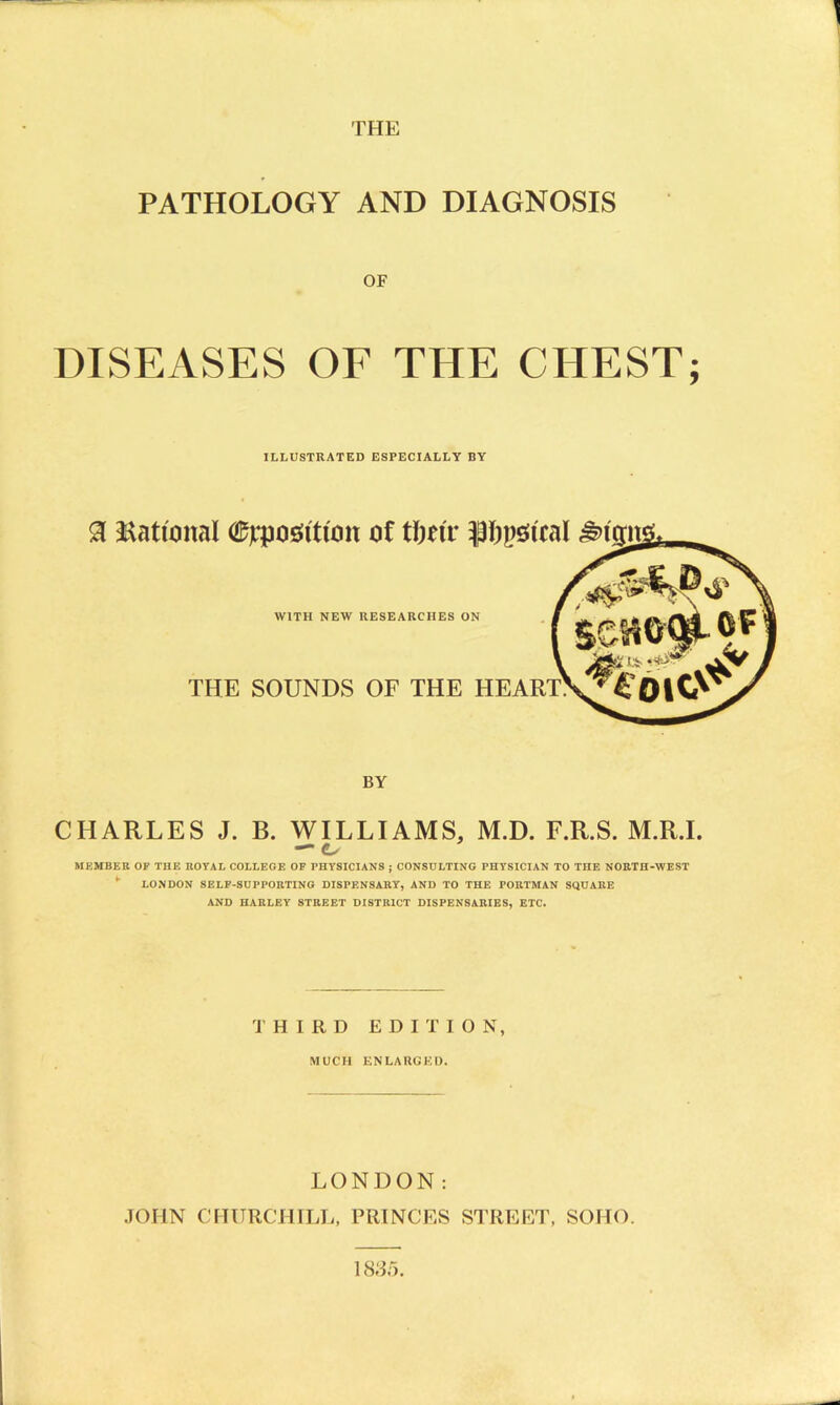 THE PATHOLOGY AND DIAGNOSIS OF DISEASES OF THE CHEST; ILLUSTRATED ESPECIALLY BY a National ©jrposfittmt of tftttr ifopstcal £><ta 4$ WITH NEW RESEARCHES ON THE SOUNDS OF THE HEART. BY CHARLES J. B. WILLIAMS, M.D. F.R.S. M.R.I. MKMBER OF THE ROYAL COLLEGE OF PHYSICIANS ; CONSULTING PHYSICIAN TO TnE NORTH-WEST ' LONDON SELF-SUPPORTING DISPENSARY, AND TO THE PORTMAN SQUARE AND HARLEY STREET DISTRICT DISPENSARIES, ETC. THIRD EDITION, MUCH ENLARGED. LONDON: JOHN CHURCHILL, PRINCES STREET, SOHO. 1835.