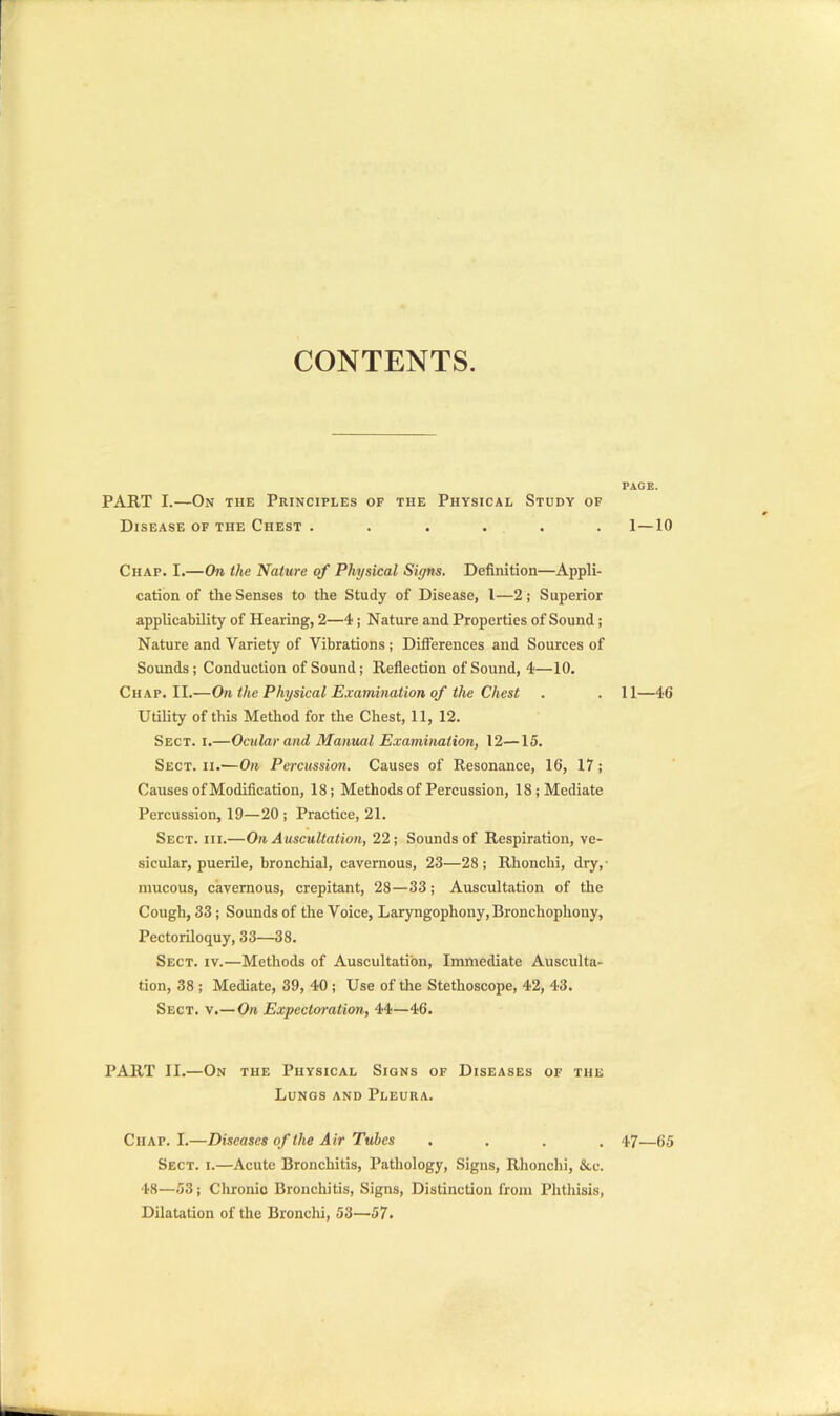 CONTENTS. PAGE. PART I.—On the Principles of the Physical Study of Disease of the Chest . . . . . . 1—10 Chap. I.—On the Nature of Physical Signs. Definition—Appli- cation of the Senses to the Study of Disease, 1—2; Superior applicability of Hearing, 2—4 ; Nature and Properties of Sound; Nature and Variety of Vibrations ; Differences and Sources of Sounds; Conduction of Sound; Reflection of Sound, 4—10. Chap. II.—On the Physical Examination of the Chest . . 11—46 Utility of this Method for the Chest, 11, 12. Sect. i.—Ocular and Manual Examination, 12—15. Sect, iiv—On Percussion. Causes of Resonance, 16, 17; Causes of Modification, 18; Methods of Percussion, 18; Mediate Percussion, 19—20 ; Practice, 21. Sect. hi.—On Auscultation, 22; Sounds of Respiration, ve- sicular, puerile, bronchial, cavernous, 23—28; Rhonchi, dry, mucous, cavernous, crepitant, 28—33; Auscultation of the Cough, 33; Sounds of the Voice, Laryngophony, Bronchophony, Pectoriloquy, 33—38. Sect. iv.—Methods of Auscultation, Immediate Ausculta- tion, 38 ; Mediate, 39, 40 ; Use of the Stethoscope, 42, 43. Sect. v.—On Expectoration, 44—46. PART II.—On the Physical Signs of Diseases of the Lungs and Pleura. Chap. I.—Diseases of the Air Tubes .... 47—65 Sect. i.—Acute Bronchitis, Pathology, Signs, Rhonchi, &.c. 48—53; Chronio Bronchitis, Signs, Distinction from Phthisis, Dilatation of the Bronchi, 53—57.